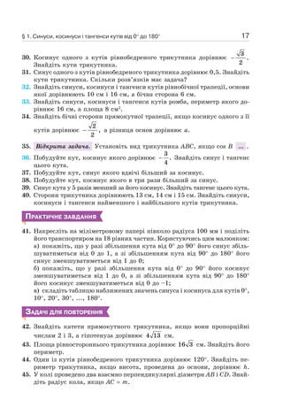 17
30. Косинус одного з кутів рівнобедреного трикутника дорівнює −
3
2
.
Знайдіть кути трикутника.
31. Синус одного з кутів рівнобедреного трикутника дорівнює 0,5. Знайдіть
кути трикутника. Скільки розв’язків має задача?
32. Знайдіть синуси, косинуси і тангенси кутів рівнобічної трапеції, основи
якої дорівнюють 10 см і 16 см, а бічна сторона 6 см.
33. Знайдіть синуси, косинуси і тангенси кутів ромба, периметр якого до-
рівнює 16 см, а площа 8 см2
.
34. Знайдіть бічні сторони прямокутної трапеції, якщо косинус одного з її
кутів дорівнює −
2
2
, а різниця основ дорівнює a.
35. Відкрита задача. Установіть вид трикутника ABC, якщо cos B ... .
36. Побудуйте кут, косинус якого дорівнює −
3
4
. Знайдіть синус і тангенс
цього кута.
37. Побудуйте кут, синус якого вдвічі більший за косинус.
38. Побудуйте кут, косинус якого в три рази більший за синус.
39. Синус кута у 5 разів менший за його косинус. Знайдіть тангенс цього кута.
40. Сторони трикутника дорівнюють 13 см, 14 см і 15 см. Знайдіть синуси,
косинуси і тангенси найменшого і найбільшого кутів трикутника.
ПРАКТИЧНЕ ЗАВДАННЯ
41. Накресліть на міліметровому папері півколо радіуса 100 мм і поділіть
його транспортиром на 18 рівних частин. Користуючись цим малюнком:
а) покажіть, що у разі збільшення кута від 0° до 90° його синус збіль-
шуватиметься від 0 до 1, а зі збільшенням кута від 90° до 180° його
синус зменшуватиметься від 1 до 0;
б) покажіть, що у разі збільшення кута від 0° до 90° його косинус
зменшуватиметься від 1 до 0, а зі збільшенням кута від 90° до 180°
його косинус зменшуватиметься від 0 до –1;
в) складіть таблицю наближених значень синуса і косинуса для кутів 0°,
10°, 20°, 30°, ..., 180°.
ЗАДАЧІ ДЛЯ ПОВТОРЕННЯ
42. Знайдіть катети прямокутного трикутника, якщо вони пропорційні
числам 2 і 3, а гіпотенуза дорівнює 4 13 см.
43. Площа рівностороннього трикутника дорівнює 16 3 см. Знайдіть його
периметр.
44. Один із кутів рівнобедреного трикутника дорівнює 120°. Знайдіть пе-
риметр трикутника, якщо висота, проведена до основи, дорівнює h.
45. У колі проведено два взаємно перпендикулярні діаметри AB і CD. Знай-
діть радіус кола, якщо AC = m.
§ 1. Синуси, косинуси і тангенси кутів від 0° до 180°
 