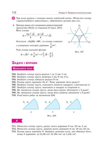 Розділ 4. Правильні многокутники172
2 Три кола радіуса r попарно мають зовнішній дотик. Обчисліть площу
«криволінійного трикутника», обмеженого дугами цих кіл.
Центри даних кіл утворюють рівносторонній
трикутник OO1O2 зі стороною 2r (мал. 227).
Його площа
S
r r
r=
( )
= =
2 3
4
4 3
4
3
2 2
2
.
Оскільки ∠ = °O OO2 1 60 , то площа кожного
з утворених секторів дорівнює
1
6
2
πr .
Тоді площа шуканої фігури
S r r r= − ⋅ = −
⎛
⎝⎜
⎞
⎠⎟3 3
1
6
3
2
2 2 2
π
π
.
ЗАДАЧІ І ВПРАВИ
ВИКОНАЙТЕ УСНО
702. Знайдіть площу круга радіуса 1 м; 2 дм; 5 см.
703. Знайдіть площу круга діаметра 2 дм; 6 см; 3 м.
704. Знайдіть площу півкруга радіуса 6 см.
705. Площа круга дорівнює 3π м2
. Чому дорівнює його радіус?
706. Знайдіть площу круга, описаного навколо квадрата з діагоналлю d.
707. Знайдіть площу круга, вписаного в квадрат зі стороною a.
708. Як зміниться площа круга, якщо його радіус збільшити у 2 рази?
709. Як зміниться площа круга, якщо його діаметр зменшити у 3 рази?
710. Розв’яжіть ребус за малюнком 228.
Мал. 228
а
C B
б
C Л
в
C P
А
711. Обчисліть площу круга, радіус якого дорівнює 8 см; 10 см; 5 см.
712. Обчисліть площу круга, діаметр якого дорівнює 6 см; 18 см; 22 см.
713. Площа круга дорівнює S. Знайдіть довжину кола, яке обмежує його,
якщо S дорівнює: а) 12,56 см2
; б) 16π см2
; в) 1,44π см2
.
Мал. 227
O2
O1O
r
r
r
 