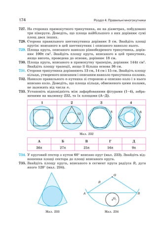 Розділ 4. Правильні многокутники174
727. На сторонах прямокутного трикутника, як на діаметрах, побудовано
три півкруги. Доведіть, що площа найбільшого з них дорівнює сумі
площ двох інших.
728. Сторона правильного шестикутника дорівнює 3 см. Знайдіть площі
кругів: вписаного в цей шестикутник і описаного навколо нього.
729. Площа круга, описаного навколо рівнобедреного трикутника, дорів-
нює 100π см2
. Знайдіть площу круга, вписаного в цей трикутник,
якщо висота, проведена до основи, дорівнює 18 см.
730. Площа круга, вписаного в прямокутну трапецію, дорівнює 144π см2
.
Знайдіть площу трапеції, якщо її більша основа 36 см.
731. Сторони трикутника дорівнюють 13 см, 14 см і 15 см. Знайдіть площу
кільця, утвореного вписаним і описаним навколо трикутника колами.
732. Навколо правильного n-кутника зі стороною a описано коло і в нього
вписано коло. Доведіть, що площа кільця, обмеженого цими колами,
не залежить від числа n.
733. Установіть відповідність між зафарбованими фігурами (1–4), зобра-
женими на малюнку 232, та їх площами (А–Д).
1 2 3 4
10
12
8 6
Мал. 232
А Б В Г Д
36π 27π 25π 16π 9π
734. У круговий сектор з кутом 60° вписано круг (мал. 233). Знайдіть від-
ношення площі сектора до площі вписаного круга.
735. Знайдіть площу круга, вписаного в сегмент круга радіуса R, дуга
якого 120° (мал. 234).
O
R
A B
O1
Мал. 233 Мал. 234
 