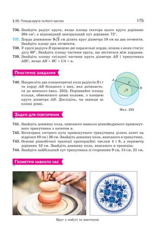 175
736. Знайдіть радіус круга, якщо площа сектора цього круга дорівнює
20π см2
, а відповідний центральний кут дорівнює 72°.
737. Хорда довжиною 9 3 см ділить круг діаметра 18 см на два сегменти.
Знайдіть площі цих сегментів.
738. У крузі радіуса R проведено дві паралельні хорди, кожна з яких стягує
дугу 60°. Знайдіть площу частини круга, що міститься між хордами.
739. Знайдіть площу спільної частини круга діаметра AB і трикутника
ABC, якщо AB = BC = CA = a.
ПРАКТИЧНЕ ЗАВДАННЯ
740. Накресліть два концентричні кола радіусів R і r
та хорду AB більшого з них, яка дотикаєть-
ся до меншого (мал. 235). Порівняйте площу
кільця, обмеженого цими колами, з площею
круга діаметра AB. Дослідіть, чи завжди ці
площі рівні.
ЗАДАЧІ ДЛЯ ПОВТОРЕННЯ
741. Знайдіть довжину кола, описаного навколо рівнобедреного прямокут-
ного трикутника з катетом a.
742. Бісектриса гострого кута прямокутного трикутника ділить катет на
відрізки 10 см і 26 см. Знайдіть довжину кола, вписаного в трикутник.
743. Основи рівнобічної трапеції пропорційні числам 4 і 9, а периметр
дорівнює 52 см. Знайдіть довжину кола, вписаного в трапецію.
744. Знайдіть найбільший кут трикутника зі сторонами 9 см, 15 см, 21 см.
ГЕОМЕТРІЯ НАВКОЛО НАС
A
B
P
O
Мал. 235
§ 20. Площа круга та його частин
Круг у побуті та мистецтві
 