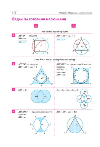 176 Розділ 4. Правильні многокутники
ЗАДАЧІ ЗА ГОТОВИМИ МАЛЮНКАМИ
A Б
Знайдіть довжину дуги
1 ABCD — квадрат
AD = a
AB; AC
AB = BC = AC = a
AB; MN
Знайдіть площі зафарбованих фігур
2 MNPK — квадрат
AB = BC = AC = 6
ABCDEF — правильний шести-
кутник,
MNPK —
квадрат,
MN = 8
3 OO1 = 8 R1 = R2 = R3 = R4 = R
4 ABCDEF — правильний шести-
кутник
AB = a
AB = BC = AC = 12
A D
B C
O
a
B
A C
M N
K
O
A C
K
N
M PO
B
M
A F
B E
C D
N
K
P
O O1
O3O1
O2
O4
A
C
F
D
E
a
OB O
A C
B
 