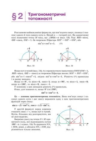 §2 Тригонометричні
тотожності
Розглянемо найважливіші формули, що пов’язують синус, косинус і тан-
генс одного й того самого кута α. Нехай α — гострий кут. На одиничному
колі позначимо точку M таку, що ∠ =MOA α (мал. 13). Тоді MH = sin ,α
OH = cos ,α OM = 1. За теоремою Піфагора MH2
+ OH2
= OM2
, або
sin cos .2 2
1α α+ = (*)
α
M
H
A
x
y
1–1
1
O
α
M
H
A
x
y
1–1
1
O
Мал. 13 Мал. 14
Якщо кут α тупий (мал. 14), то з прямокутного трикутника OMH (OM = 1,
MH = sin ,α OH = − cos α ) за теоремою Піфагора маємо: MH2
+ HO2
= OM2
,
або sin cos ,2 2
1α α+ −( ) = звідки sin cos .2 2
1α α+ = Рівність (*) правильна
і в цьому випадку.
Якщо α = °0 , то sin ,α = 0 cos ;α =1 якщо α = °90 , то sin ,α =1 cos ;α = 0
якщо α = °180 , то sin ,α = 0 cos .α = −1
У кожному з цих випадків рівність (*) правильна.
Отже, для кожного α, якщо 0 180° ≤ ≤ °α ,
sin cos .2 2
1α α+ =
Це — основна тригонометрична тотожність. Вона пов’язує синус і ко-
синус одного кута і дає змогу виражати одну з цих тригонометричних
функцій через іншу:
sin cos ,α α= −1 2
cos sin .α α= ± −1 2
У другій формулі перед коренем
ставлять знак «–», якщо кут α тупий.
Кутів, більших від розгорнутого, ми
не розглядаємо.
Звернімо увагу на точки N і M оди-
ничного кола, які відповідають кутам
180° − α і α (мал. 15). Їх ординати NN1
і MM1 рівні, а абсциси ON1 і OM1 від-
різняються тільки знаками. Мал. 15
x
y
N
N1 M1
M
O
180°–α
–1 1
1
α
 