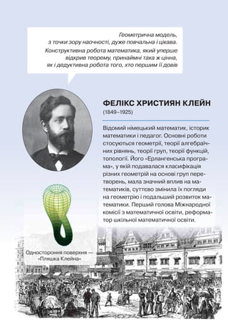 Геометрична модель,
з точки зору наочності, дуже повчальна і цікава.
Конструктивна робота математика, який уперше
відкрив теорему, принаймні така ж цінна,
як і дедуктивна робота того, хто першим її довів
ФЕЛІКС ХРИСТИЯН КЛЕЙН
(1849–1925)
Одностороння поверхня —
«Пляшка Клейна»
Відомий німецький математик, історик
математики і педагог. Основні роботи
стосуються геометрії, теорії алгебраїч-
них рівнянь, теорії груп, теорії функцій,
топології. Його «Ерлангенська програ-
ма», у якій подавалася класифікація
різних геометрій на основі груп пере-
творень, мала значний вплив на ма-
тематиків, суттєво змінила їх погляди
на геометрію і подальший розвиток ма-
тематики. Перший голова Міжнародної
комісії з математичної освіти, реформа-
тор шкільної математичної освіти.
 