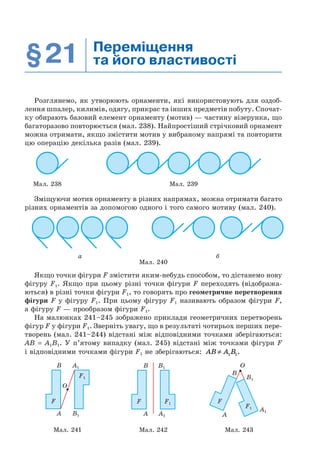 §21 Переміщення
та його властивості
Розглянемо, як утворюють орнаменти, які використовують для оздоб-
лення шпалер, килимів, одягу, прикрас та інших предметів побуту. Спочат-
ку обирають базовий елемент орнаменту (мотив) — частину візерунка, що
багаторазово повторюється (мал. 238). Найпростіший стрічковий орнамент
можна отримати, якщо змістити мотив у вибраному напрямі та повторити
цю операцію декілька разів (мал. 239).
Мал. 238 Мал. 239
Зміщуючи мотив орнаменту в різних напрямах, можна отримати багато
різних орнаментів за допомогою одного і того самого мотиву (мал. 240).
а б
Мал. 240
Якщо точки фігури F змістити яким-небудь способом, то дістанемо нову
фігуру F1. Якщо при цьому різні точки фігури F переходять (відобража-
ються) в різні точки фігури F1, то говорять про геометричне перетворення
фігури F у фігуру F1. При цьому фігуру F1 називають образом фігури F,
а фігуру F — прообразом фігури F1.
На малюнках 241–245 зображено приклади геометричних перетворень
фігур F у фігури F1. Зверніть увагу, що в результаті чотирьох перших пере-
творень (мал. 241–244) відстані між відповідними точками зберігаються:
AB = A1B1. У п’ятому випадку (мал. 245) відстані між точками фігури F
і відповідними точками фігури F1 не зберігаються: AB A B≠ 1 1.
A
B A1
B1
F
O
F1
B B1
A1A
F1F
O
B
B1
A1
A
F1
F
Мал. 241 Мал. 242 Мал. 243
 