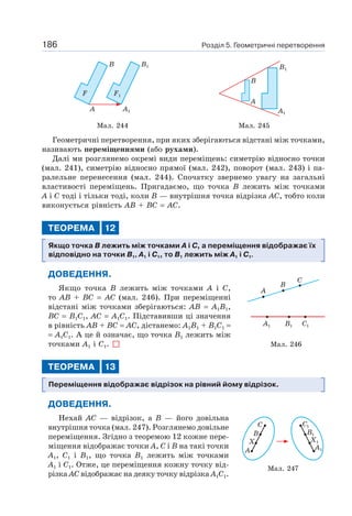 Розділ 5. Геометричні перетворення186
F1F
B B1
A1A
B
A
A1
B1
Мал. 244 Мал. 245
Геометричні перетворення, при яких зберігаються відстані між точками,
називають переміщеннями (або рухами).
Далі ми розглянемо окремі види переміщень: симетрію відносно точки
(мал. 241), симетрію відносно прямої (мал. 242), поворот (мал. 243) і па-
ралельне перенесення (мал. 244). Спочатку звернемо увагу на загальні
властивості переміщень. Пригадаємо, що точка B лежить між точками
A і C тоді і тільки тоді, коли B — внутрішня точка відрізка AC, тобто коли
виконується рівність AB + BC = AC.
ТЕОРЕМА 12
Якщо точка B лежить між точками A і C, а переміщення відображає їх
відповідно на точки B1, A1 і C1, то B1 лежить між A1 і C1.
ДОВЕДЕННЯ.
Якщо точка B лежить між точками A і C,
то AB + BC = AC (мал. 246). При переміщенні
відстані між точками зберігаються: AB = A1B1,
BC = B1C1, AC = A1C1. Підставивши ці значення
в рівність AB + BC = AC, дістанемо: A1B1 + B1C1 =
= A1C1. А це й означає, що точка B1 лежить між
точками A1 і C1.
ТЕОРЕМА 13
Переміщення відображає відрізок на рівний йому відрізок.
ДОВЕДЕННЯ.
Нехай AC — відрізок, а B — його довільна
внутрішня точка (мал. 247). Розглянемо довільне
переміщення. Згідно з теоремою 12 кожне пере-
міщення відображає точки A, C і B на такі точки
A1, C1 і B1, що точка B1 лежить між точками
A1 і C1. Отже, це переміщення кожну точку від-
різка AC відображає на деяку точку відрізка A1C1.
Мал. 246
A
A1 B1 C1
B
C
Мал. 247
C
B
X
A
C1
B1
X1
A1
 