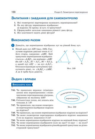 Розділ 5. Геометричні перетворення188
ЗАПИТАННЯ І ЗАВДАННЯ ДЛЯ САМОКОНТРОЛЮ
1. Які геометричні перетворення називають переміщеннями?
2. На яку фігуру переміщення відображає:
а) відрізок; б) пряму; в) кут; г) трикутник?
3. Сформулюйте загальне означення рівності двох фігур.
4. Які властивості мають рівні фігури?
ВИКОНАЄМО РАЗОМ
1 Доведіть, що переміщення відображає кут на рівний йому кут.
Нехай дано кут ABC (мал. 249). Спо-
лучимо відрізком довільні точки A і C
його сторін, одержимо ABC. Цей
трикутник переміщенням відобража-
ється на A B C1 1 1, що дорівнює ABC
(бо AB = A1B1, AC = A1C1, BC = B1C1),
а даний кут ABC — на кут A1B1C1.
Оскільки відповідні кути рівних три-
кутників рівні, то ∠ = ∠A B C ABC1 1 1 .
А це й треба було довести.
ЗАДАЧІ І ВПРАВИ
ВИКОНАЙТЕ УСНО
745. Чи правильно виражає співвідно-
шення між переміщеннями і геоме-
тричними перетвореннями діаграма,
зображена на малюнку 250?
746. Скільки існує точок, які лежать між
точками A і B?
747. Чи правильно, що кожне геометрич-
не перетворення відображає відрізок
на відрізок?
748. Чи правильно, що кожне переміщення відображає відрізок на відрізок?
749. Чи може геометричне перетворення відобразити відрізок завдовжки
2 см на відрізок завдовжки 3 см?
750. Чи може переміщення відобразити відрізок на нерівний йому відрізок?
751. Чи може переміщення відобразити коло на круг? А круг — на коло?
752. Чи може переміщення відобразити рівнобедрений трикутник на різно-
сторонній трикутник?
Мал. 249
B
A
C
A1 C1
B1
Мал. 250
переміщення
геометричні перетворення
 