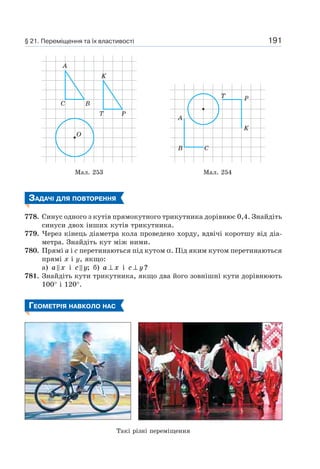 191
C B
A
K
T P
O
T
A
B C
P
K
Мал. 253 Мал. 254
ЗАДАЧІ ДЛЯ ПОВТОРЕННЯ
778. Синус одного з кутів прямокутного трикутника дорівнює 0,4. Знайдіть
синуси двох інших кутів трикутника.
779. Через кінець діаметра кола проведено хорду, вдвічі коротшу від діа-
метра. Знайдіть кут між ними.
780. Прямі a і c перетинаються під кутом α. Під яким кутом перетинаються
прямі х і y, якщо:
а) a x і c y; б) a x⊥ і c y⊥ ?
781. Знайдіть кути трикутника, якщо два його зовнішні кути дорівнюють
100° і 120°.
ГЕОМЕТРІЯ НАВКОЛО НАС
§ 21. Переміщення та їх властивості
Такі різні переміщення
 