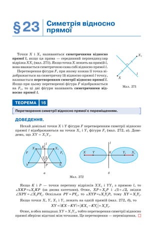 §23 Симетрія відносно
прямої
Точки Х і Х1 називаються симетричними відносно
прямої l, якщо ця пряма — серединний перпендикуляр
відрізка ХХ1 (мал. 271). Якщо точка Х лежить на прямій l,
вона вважається симетричною сама собі відносно прямої l.
Перетворення фігури F, при якому кожна її точка ві-
дображається на симетричну їй відносно прямої l точку,
називається перетворенням симетрії відносно прямої l.
Якщо при цьому перетворенні фігура F відображається
на F1, то ці дві фігури називають симетричними від-
носно прямої l.
ТЕОРЕМА 16
Перетворення симетрії відносно прямої є переміщенням.
ДОВЕДЕННЯ.
Нехай довільні точки X і Y фігури F перетворенням симетрії відносно
прямої l відображаються на точки X1 і Y1 фігури F1 (мал. 272, а). Дове-
демо, що XY = X1Y1.
l
KX
F
Y P
1 2
X1
F1
Y1
X Y Y1K
l
X1
а б
Мал. 272
Якщо K і P — точки перетину відрізків XX1 і YY1 з прямою l, то
XKP X KP= 1 (за двома катетами). Отже, XP X P= 1 і ∠ = ∠1 2, звідки
∠ = ∠XPY X PY1 1. Оскільки PY PY= 1, то XYP X Y P= 1 1 , тому XY X Y= 1 1.
Якщо точки X, Y, X1 і Y1 лежать на одній прямій (мал. 272, б), то
XY KX KY KX KY X Y= − = − =1 1 1 1.
Отже, в обох випадках XY = X1Y1, тобто перетворення симетрії відносно
прямої зберігає відстані між точками. Це перетворення — переміщення.
X1
X
l
Мал. 271
 
