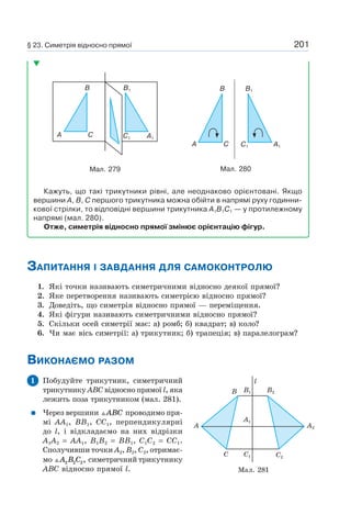 201
A C
B B1
A1C1
Мал. 279
A C
B B1
C1 A1
Мал. 280
Кажуть, що такі трикутники рівні, але неоднаково орієнтовані. Якщо
вершини A, B, C першого трикутника можна обійти в напрямі руху годинни-
кової стрілки, то відповідні вершини трикутника A1B1C1 — у протилежному
напрямі (мал. 280).
Отже, симетрія відносно прямої змінює орієнтацію фігур.
ЗАПИТАННЯ І ЗАВДАННЯ ДЛЯ САМОКОНТРОЛЮ
1. Які точки називають симетричними відносно деякої прямої?
2. Яке перетворення називають симетрією відносно прямої?
3. Доведіть, що симетрія відносно прямої — переміщення.
4. Які фігури називають симетричними відносно прямої?
5. Скільки осей симетрії має: а) ромб; б) квадрат; в) коло?
6. Чи має вісь симетрії: а) трикутник; б) трапеція; в) паралелограм?
ВИКОНАЄМО РАЗОМ
1 Побудуйте трикутник, симетричний
трикутнику ABC відносно прямої l, яка
лежить поза трикутником (мал. 281).
Через вершини ABC проводимо пря-
мі AA1, BB1, CC1, перпендикулярні
до l, і відкладаємо на них відрізки
A1A2 = AA1, B1B2 = BB1, C1C2 = CC1.
Сполучивши точки A2, B2, C2, отримає-
мо A B C2 2 2, симетричний трикутнику
ABC відносно прямої l. Мал. 281
B2
l
B1
A1
C1C
B
A2A
C2
§ 23. Симетрія відносно прямої
 