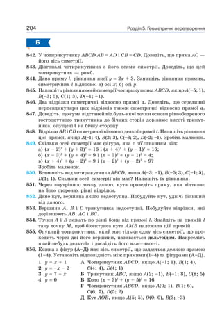 Розділ 5. Геометричні перетворення204
Б
842. У чотирикутнику ABCD AB = AD і CB = CD. Доведіть, що пряма AC —
його вісь симетрії.
843. Діагоналі чотирикутника є його осями симетрії. Доведіть, що цей
чотирикутник — ромб.
844. Дано пряму l, рівняння якої y = 2х + 3. Запишіть рівняння прямих,
симетричних l відносно: а) осі х; б) осі y.
845. Напишіть рівняння осей симетрії чотирикутника ABCD, якщо A(–5; 1),
B(–3; 5), C(1; 3), D(–1; –1).
846. Два відрізки симетричні відносно прямої a. Доведіть, що серединні
перпендикуляри цих відрізків також симетричні відносно прямої a.
847. Доведіть, що сума відстаней від будь-якої точки основи рівнобедреного
гострокутного трикутника до бічних сторін дорівнює висоті трикут-
ника, опущеній на бічну сторону.
848. Відрізки AB і CD симетричні відносно деякої прямої l. Напишіть рівняння
цієї прямої, якщо A(–1; 4), B(2; 3), C(–3; 2), D(–2; –1). Зробіть малюнок.
849. Скільки осей симетрії має фігура, яка є об’єднанням кіл:
а) (x – 2)2
+ (y + 3)2
= 16 i (x + 4)2
+ (y – 1)2
= 16;
б) (x – 3)2
+ (y + 4)2
= 9 i (x – 3)2
+ (y – 1)2
= 4;
в) (x + 4)2
+ (y – 2)2
= 9 i (x – 2)2
+ (y – 2)2
= 9?
Зробіть малюнок.
850. Встановіть вид чотирикутника ABCD, якщо A(–3; –1), B(–5; 3), C(–1; 5),
D(1; 1). Скільки осей симетрії він має? Напишіть їх рівняння.
851. Через внутрішню точку даного кута проведіть пряму, яка відтинає
на його сторонах рівні відрізки.
852. Дано кут, вершина якого недоступна. Побудуйте кут, удвічі більший
від даного.
853. Вершини A, B і C трикутника недоступні. Побудуйте відрізки, які
дорівнюють AB, AC і BC.
854. Точки A і B лежать по різні боки від прямої l. Знайдіть на прямій l
таку точку M, щоб бісектриса кута AMB належала цій прямій.
855. Опуклий чотирикутник, який має тільки одну вісь симетрії, що про-
ходить через дві його вершини, називається дельтоїдом. Накресліть
який-небудь дельтоїд і дослідіть його властивості.
856. Кожна з фігур (А–Д) має вісь симетрії, що задається деякою прямою
(1–4). Установіть відповідність між прямими (1–4) та фігурами (А–Д).
1 y = х + 1
2 y = –х – 2
3 y = 7 – х
4 y = 0
А Чотирикутник ABCD, якщо A(–1; 1), B(1; 4),
C(4; 4), D(4; 1)
Б Трикутник ABC, якщо A(2; –1), B(–1; 8), C(8; 5)
В Коло (x – 3)2
+ (y + 5)2
= 16
Г Чотирикутник ABCD, якщо A(0; 1), B(1; 6),
C(6; 7), D(5; 2)
Д Кут AOB, якщо A(5; 5), O(0; 0), B(3; –3)
 
