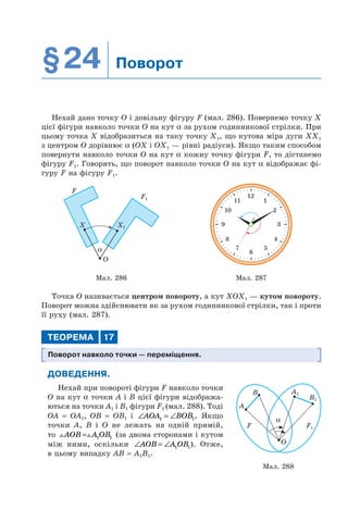 §24 Поворот
Нехай дано точку O і довільну фігуру F (мал. 286). Повернемо точку X
цієї фігури навколо точки O на кут α за рухом годинникової стрілки. При
цьому точка Х відобразиться на таку точку X1, що кутова міра дуги XX1
з центром O дорівнює α (OX і OX1 — рівні радіуси). Якщо таким способом
повернути навколо точки O на кут α кожну точку фігури F, то дістанемо
фігуру F1. Говорять, що поворот навколо точки O на кут α відображає фі-
гуру F на фігуру F1.
О
X
F
X1
F1
α
12
111
210
39
48
57
6
Мал. 286 Мал. 287
Точка O називається центром повороту, а кут XOX1 — кутом повороту.
Поворот можна здійснювати як за рухом годинникової стрілки, так і проти
її руху (мал. 287).
ТЕОРЕМА 17
Поворот навколо точки — переміщення.
ДОВЕДЕННЯ.
Нехай при повороті фігури F навколо точки
O на кут α точки A і B цієї фігури відобража-
ються на точки A1 і B1 фігури F1 (мал. 288). Тоді
OA = OA1, OB = OB1 і ∠ = ∠AOA BOB1 1. Якщо
точки A, B і O не лежать на одній прямій,
то AOB A OB= 1 1 (за двома сторонами і кутом
між ними, оскільки ∠ = ∠AOB A OB1 1). Отже,
в цьому випадку AB = A1B1.
Мал. 288
A
B A1
B1
F1F
O
α
 