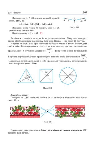 207
Якщо точки A, B і O лежать на одній прямій
(мал. 289), то
AB OA OB OA OB A B= − = − =1 1 1 1.
Випадок, коли точка O лежить між A і B,
розгляньте самостійно.
Отже, завжди AB = A1B1.
Як бачимо, поворот — один із видів переміщення. Тому при повороті
пряма відображається на пряму, будь-яка фігура — на рівну їй фігуру.
Існують фігури, які при повороті навколо однієї з точок переходять
самі в себе. З попереднього розділу ви вже знаєте, що центральний кут
правильного n-кутника дорівнює
360°
n
. Тому будь-який правильний
n-кутник переходить у себе при повороті навколо свого центра на кут
360°
n
.
Наприклад, переходять самі у себе правильні трикутник, чотирикутник
і восьмикутник (мал. 290).
Мал. 290
O
120°
90°
O
O
45°
Зверніть увагу!
Поворот на 180° навколо точки O — симетрія відносно цієї точки
(мал. 291).
Мал. 291
Правильне і таке означення. Симетрією відносно точки є поворот на 180°
навколо цієї точки.
α
A B B1
A1
O
Мал. 289
§ 24. Поворот
 