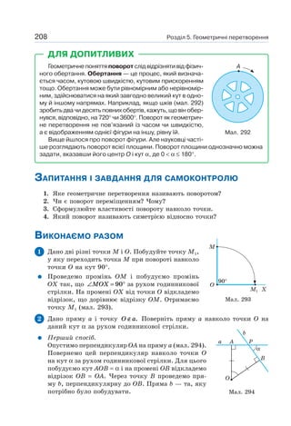 Розділ 5. Геометричні перетворення208
Геометричне поняття поворот слід відрізняти від фізич-
ного обертання. Обертання — це процес, який визнача-
ється часом, кутовою швидкістю, кутовим прискоренням
тощо. Обертання може бути рівномірним або нерівномір-
ним, здійснюватися на який завгодно великий кут в одно-
му й іншому напрямах. Наприклад, якщо шків (мал. 292)
зробить два чи десять повних обертів, кажуть, що він обер-
нувся, відповідно, на 720° чи 3600°. Поворот як геометрич-
не перетворення не пов’язаний із часом чи швидкістю,
а є відображенням однієї фігури на іншу, рівну їй.
Вище йшлося про поворот фігури. Але науковці часті-
ше розглядають поворот всієї площини. Поворот площини однозначно можна
задати, вказавши його центр O і кут α, де 0 < α ≤ 180°.
ДЛЯ ДОПИТЛИВИХ
A
Мал. 292
ЗАПИТАННЯ І ЗАВДАННЯ ДЛЯ САМОКОНТРОЛЮ
1. Яке геометричне перетворення називають поворотом?
2. Чи є поворот переміщенням? Чому?
3. Сформулюйте властивості повороту навколо точки.
4. Який поворот називають симетрією відносно точки?
ВИКОНАЄМО РАЗОМ
1 Дано дві різні точки M і O. Побудуйте точку M1,
у яку переходить точка M при повороті навколо
точки O на кут 90°.
Проведемо промінь OM і побудуємо промінь
OX так, що ∠ = °MOX 90 за рухом годинникової
стрілки. На промені OX від точки O відкладемо
відрізок, що дорівнює відрізку OM. Отримаємо
точку M1 (мал. 293).
2 Дано пряму a і точку O a∉ . Поверніть пряму a навколо точки O на
даний кут α за рухом годинникової стрілки.
Перший спосіб.
Опустимо перпендикуляр OA на пряму a (мал. 294).
Повернемо цей перпендикуляр навколо точки O
на кут α за рухом годинникової стрілки. Для цього
побудуємо кут AOB = α і на промені OB відкладемо
відрізок OB = OA. Через точку B проведемо пря-
му b, перпендикулярну до OB. Пряма b — та, яку
потрібно було побудувати.
Мал. 293
M
O
90°
M1 X
b
P
α
B
A
O
a
Мал. 294
 
