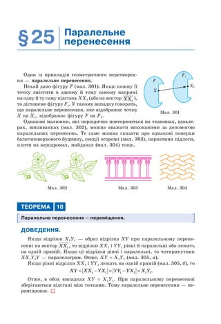 §25 Паралельне
перенесення
Один із прикладів геометричного перетворен-
ня — паралельне перенесення.
Нехай дано фігуру F (мал. 301). Якщо кожну її
точку змістити в одному й тому самому напрямі
на одну й ту саму відстань ХХ1 (або на вектор XX1
),
то дістанемо фігуру F1. У такому випадку говорять,
що паралельне перенесення, яке відображає точку
Х на Х1, відображає фігуру F на F1.
Однакові малюнки, які періодично повторюються на тканинах, шпале-
рах, вишиванках (мал. 302), можна вважати виконаними за допомогою
паралельних перенесень. Те саме можна сказати про однакові поверхи
багатоповерхового будинку, секції огорожі (мал. 303), паркетини підлоги,
плити на аеродромах, майданах (мал. 304) тощо.
Мал. 302 Мал. 304Мал. 303
ТЕОРЕМА 18
Паралельне перенесення — переміщення.
ДОВЕДЕННЯ.
Якщо відрізок X1Y1 — образ відрізка XY при паралельному перене-
сенні на вектор XX1
, то відрізки ХХ1 і YY1 рівні й паралельні або лежать
на одній прямій. Якщо ці відрізки рівні і паралельні, то чотирикутник
XX1Y1Y — паралелограм. Отже, XY = X1Y1 (мал. 305, а).
Якщо рівні відрізки ХХ1 і YY1 лежать на одній прямій (мал. 305, б), то
XY XX YX YY YX X Y= − = − =1 1 1 1 1 1.
Отже, в обох випадках XY = X1Y1. При паралельному перенесенні
зберігаються відстані між точками. Тому паралельне перенесення — пе-
реміщення.
Мал. 301
F
F1
X
X1
 