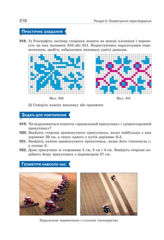 Розділ 5. Геометричні перетворення218
ПРАКТИЧНЕ ЗАВДАННЯ
918. 1) Розграфіть частину сторінки зошита на менші клітинки і перене-
сіть на них малюнок 310 або 311. Користуючись паралельним пере-
несенням, зробіть зображення вишивки удвічі довшим.
Мал. 310 Мал. 311
2) Створіть власну вишивку або орнамент.
ЗАДАЧІ ДЛЯ ПОВТОРЕННЯ
919. Чи відрізняються поняття «правильний трикутник» і «рівносторонній
трикутник»?
920. Знайдіть сторони прямокутного трикутника, якщо найбільша з них
дорівнює 20 см, а синус одного з кутів дорівнює 0,2.
921. Знайдіть катети прямокутного трикутника, якщо його гіпотенуза c,
а площа S.
922. Дано трикутник зі сторонами 2 см, 3 см і 4 см. Знайдіть сторони по-
дібного йому трикутника з периметром 27 см.
ГЕОМЕТРІЯ НАВКОЛО НАС
Паралельне перенесення і сільське господарство
 