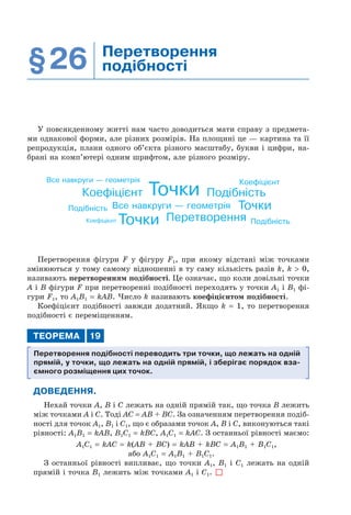 §26 Перетворення
подібності
У повсякденному житті нам часто доводиться мати справу з предмета-
ми однакової форми, але різних розмірів. На площині це — картина та її
репродукція, плани одного об’єкта різного масштабу, букви і цифри, на-
брані на комп’ютері одним шрифтом, але різного розміру.
Все навкруги — геометрія
Все навкруги — геометрія
Коефіцієнт
Коефіцієнт
Коефіцієнт
Подібність
Подібність
Подібність
Точки
Точки
Точки Перетворення
Перетворення фігури F у фігуру F1, при якому відстані між точками
змінюються у тому самому відношенні в ту саму кількість разів k, k > 0,
називають перетворенням подібності. Це означає, що коли довільні точки
A і B фігури F при перетворенні подібності переходять у точки A1 і B1 фі-
гури F1, то A1B1 = kAB. Число k називають коефіцієнтом подібності.
Коефіцієнт подібності завжди додатний. Якщо k = 1, то перетворення
подібності є переміщенням.
ТЕОРЕМА 19
Перетворення подібності переводить три точки, що лежать на одній
прямій, у точки, що лежать на одній прямій, і зберігає порядок вза-
ємного розміщення цих точок.
ДОВЕДЕННЯ.
Нехай точки A, B і C лежать на одній прямій так, що точка B лежить
між точками A і C. Тоді AC = AB + BC. За означенням перетворення подіб-
ності для точок A1, B1 і C1, що є образами точок A, B і C, виконуються такі
рівності: A1B1 = kAB, B1C1 = kBC, A1C1 = kAC. З останньої рівності маємо:
A1C1 = kAC = k(AB + BC) = kAB + kBC = A1B1 + B1C1,
або A1C1 = A1B1 + B1C1.
З останньої рівності випливає, що точки A1, B1 і C1 лежать на одній
прямій і точка B1 лежить між точками A1 і C1.
 