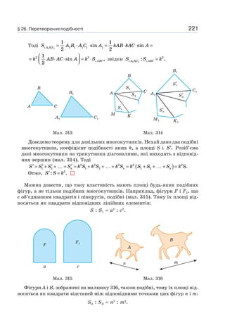 221
Тоді S A B A C A kAB kAC AA B C1 1 1
1
2
1
21 1 1 1 1= ⋅ ⋅ = ⋅ ⋅ =sin sin
= ⋅ ⋅
⎛
⎝⎜
⎞
⎠⎟ = ⋅k AB AC A k S ABC
2 21
2
sin , звідки S S kA B C ABC1 1 1
2
: .=
C1A1
B1
A C
B
A1
B1
C1
K1
M1
S′1
S′2
S′n
A
B
C
KM
S1
S2
Sn
Мал. 313 Мал. 314
Доведемо теорему для довільних многокутників. Нехай дано два подібні
многокутники, коефіцієнт подібності яких k, а площі S і ′S . Розіб’ємо
дані многокутники на трикутники діагоналями, які виходять з відповід-
них вершин (мал. 314). Тоді
′ = ′ + ′ + … + ′ = + + … + = + + … +( )=S S S S k S k S k S k S S S k Sn n n1 2
2
1
2
2
2 2
1 2
2
.
Отже, ′ =S S k: .2
Можна довести, що таку властивість мають площі будь-яких подібних
фігур, а не тільки подібних многокутників. Наприклад, фігури F i F1, що
є об’єднанням квадратів і півкругів, подібні (мал. 315). Тому їх площі від-
носяться як квадрати відповідних лінійних елементів:
S : S1 = a2
: c2
.
F
а
F1
c
A
B
n m
Мал. 315 Мал. 316
Фігури A і B, зображені на малюнку 316, також подібні, тому їх площі від-
носяться як квадрати відстаней між відповідними точками цих фігур n і m:
SA : SB = n2
: m2
.
§ 26. Перетворення подібності
 