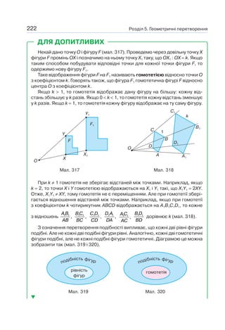 Розділ 5. Геометричні перетворення222
Нехай дано точку O і фігуру F (мал. 317). Проведемо через довільну точку X
фігури F промінь OX і позначимо на ньому точку X1 таку, що OX1 : OX = k. Якщо
таким способом побудувати відповідні точки для кожної точки фігури F, то
одержимо нову фігуру F1.
Таке відображення фігури F на F1 називають гомотетією відносно точки O
з коефіцієнтом k. Говорять також, що фігура F1 гомотетична фігурі F відносно
центра O з коефіцієнтом k.
Якщо k > 1, то гомотетія відображає дану фігуру на більшу: кожну від-
стань збільшує у k разів. Якщо 0 < k < 1, то гомотетія кожну відстань зменшує
у k разів. Якщо k = 1, то гомотетія кожну фігуру відображає на ту саму фігуру.
O
Y
X
X1
Y1
F1
F
Мал. 317
C
B
1
k
A
O D
D1
B1
C1
A1
Мал. 318
При k ≠ 1 гомотетія не зберігає відстаней між точками. Наприклад, якщо
k = 2, то точки X і Y гомотетією відображаються на X1 і Y1 такі, що X1Y1 = 2XY.
Отже, X1Y1 ≠ XY, тому гомотетія не є переміщенням. Але при гомотетії збері-
гається відношення відстаней між точками. Наприклад, якщо при гомотетії
з коефіцієнтом k чотирикутник ABCD відображається на A1B1C1D1, то кожне
з відношень
A B
AB
1 1
,
BC
BC
1 1
,
C D
CD
1 1
,
D A
DA
1 1
,
AC
AC
1 1
,
B D
BD
1 1
дорівнює k (мал. 318).
З означення перетворення подібності випливає, що кожні дві рівні фігури
подібні. Але не кожні дві подібні фігури рівні. Аналогічно, кожні дві гомотетичні
фігури подібні, але не кожні подібні фігури гомотетичні. Діаграмою це можна
зобразити так (мал. 319 і 320).
подібність фігур
рівність
фігур
Мал. 319
подібність фігур
гомотетія
Мал. 320
ДЛЯ ДОПИТЛИВИХ
 