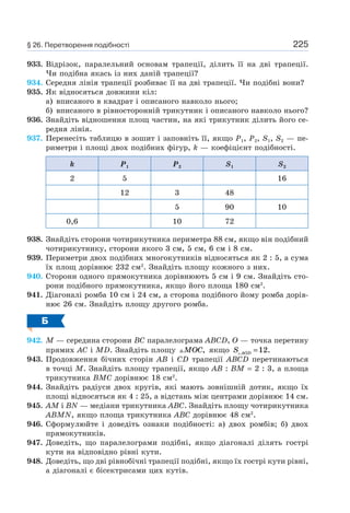 225
933. Відрізок, паралельний основам трапеції, ділить її на дві трапеції.
Чи подібна якась із них даній трапеції?
934. Середня лінія трапеції розбиває її на дві трапеції. Чи подібні вони?
935. Як відносяться довжини кіл:
а) вписаного в квадрат і описаного навколо нього;
б) вписаного в рівносторонній трикутник і описаного навколо нього?
936. Знайдіть відношення площ частин, на які трикутник ділить його се-
редня лінія.
937. Перенесіть таблицю в зошит і заповніть її, якщо P1, P2, S1, S2 — пе-
риметри і площі двох подібних фігур, k — коефіцієнт подібності.
k P1 P2 S1 S2
2 5 16
12 3 48
5 90 10
0,6 10 72
938. Знайдіть сторони чотирикутника периметра 88 см, якщо він подібний
чотирикутнику, сторони якого 3 см, 5 см, 6 см і 8 см.
939. Периметри двох подібних многокутників відносяться як 2 : 5, а сума
їх площ дорівнює 232 см2
. Знайдіть площу кожного з них.
940. Сторони одного прямокутника дорівнюють 5 см і 9 см. Знайдіть сто-
рони подібного прямокутника, якщо його площа 180 см2
.
941. Діагоналі ромба 10 см і 24 см, а сторона подібного йому ромба дорів-
нює 26 см. Знайдіть площу другого ромба.
Б
942. M — середина сторони BC паралелограма ABCD, O — точка перетину
прямих AC і MD. Знайдіть площу MOC, якщо S AOD =12.
943. Продовження бічних сторін AB і CD трапеції ABCD перетинаються
в точці M. Знайдіть площу трапеції, якщо AB : BM = 2 : 3, а площа
трикутника BMC дорівнює 18 см2
.
944. Знайдіть радіуси двох кругів, які мають зовнішній дотик, якщо їх
площі відносяться як 4 : 25, а відстань між центрами дорівнює 14 см.
945. AM і BN — медіани трикутника ABC. Знайдіть площу чотирикутника
ABMN, якщо площа трикутника ABC дорівнює 48 см2
.
946. Сформулюйте і доведіть ознаки подібності: а) двох ромбів; б) двох
прямокутників.
947. Доведіть, що паралелограми подібні, якщо діагоналі ділять гострі
кути на відповідно рівні кути.
948. Доведіть, що дві рівнобічні трапеції подібні, якщо їх гострі кути рівні,
а діагоналі є бісектрисами цих кутів.
§ 26. Перетворення подібності
 
