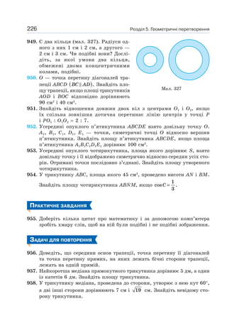 Розділ 5. Геометричні перетворення226
949. Є два кільця (мал. 327). Радіуси од-
ного з них 1 см і 2 см, а другого —
2 см і 3 см. Чи подібні вони? Дослі-
діть, за якої умови два кільця,
обмежені двома концентричними
колами, подібні.
950. O — точка перетину діагоналей тра-
пеції ABCD BC AD( ). Знайдіть пло-
щу трапеції, якщо площі трикутників
AOD і BOC відповідно дорівнюють
90 см2
і 40 см2
.
951. Знайдіть відношення довжин двох кіл з центрами O1 і O2, якщо
їх спільна зовнішня дотична перетинає лінію центрів у точці P
і PO1 : O1O2 = 2 : 7.
952. Усередині опуклого п’ятикутника ABCDE взято довільну точку O.
A1, B1, C1, D1, E1 — точки, симетричні точці O відносно вершин
п’ятикутника. Знайдіть площу п’ятикутника ABCDE, якщо площа
п’ятикутника A1B1C1D1E1 дорівнює 100 см2
.
953. Усередині опуклого чотирикутника, площа якого дорівнює S, взято
довільну точку і її відображено симетрично відносно середин усіх сто-
рін. Отримані точки послідовно з’єднані. Знайдіть площу утвореного
чотирикутника.
954. У трикутнику ABC, площа якого 45 см2
, проведено висоти AN і BM.
Знайдіть площу чотирикутника ABNM, якщо cos .C =
1
3
ПРАКТИЧНЕ ЗАВДАННЯ
955. Доберіть кілька цитат про математику і за допомогою комп’ютера
зробіть хмару слів, щоб на ній були подібні і не подібні зображення.
ЗАДАЧІ ДЛЯ ПОВТОРЕННЯ
956. Доведіть, що середини основ трапеції, точка перетину її діагоналей
та точка перетину прямих, на яких лежать бічні сторони трапеції,
лежать на одній прямій.
957. Найкоротша медіана прямокутного трикутника дорівнює 5 дм, а один
із катетів 6 дм. Знайдіть площу трикутника.
958. У трикутнику медіана, проведена до сторони, утворює з нею кут 60°,
а дві інші сторони дорівнюють 7 см і 19 см. Знайдіть невідому сто-
рону трикутника.
Мал. 327
 