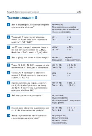 229
ТЕСТОВІ ЗАВДАННЯ 5
1 Яке з перетворень не завжди зберігає
відстань між точками?
а) поворот;
б) центральна симетрія;
в) перетворення подібності;
г) осьова симетрія.
2 Точки A і B симетричні відносно
точки O. Який знак слід поставити
замість *: AB * 2AO?
а) >; в) =;
б) <; г) ≠.
3 ABC при повороті навколо точки A
на кут 60° відобразився на AB C1 1.
Знайдіть ∠BAC, якщо ∠ = °B AC1 1 85 .
а) 85°; в) 95°;
б) 145°; г) 35°.
4 Яка з фігур має лише 4 осі симетрії? а) коло; в) ромб;
б) квадрат; г) прямокутник.
5 Точки A(–4; 6) і B(–2; 2) симетричні від-
носно точки M. Знайдіть її координати.
а) (–6; 8); в) (–3; 4);
б) (–3; 2); г) (–1; 2).
6 Точки P і K симетричні відносно
прямої l. Який знак слід поставити
замість *: PK * l?
а) ; в) ⊥;
б) ∈; г) =.
7 При паралельному перенесенні точ-
ка A(–3; 5) відобразилась на точку
B(–1; 3). У яку точку відобразиться
середина відрізка AB?
а) (–2; 4); в) (1; 1);
б) (–4; –6); г) (0; 2).
8 Які з фігур не завжди подібні? а) два кола;
б) два квадрати;
в) два правильні трикутники;
г) два ромба.
9 Площі двох півкругів відносяться як
4 : 9. Як відносяться їх радіуси?
а) 16 : 81; в) 1 : 1,5;
б) 2 : 4,5; г) 2 : 3.
10 Який з правильних многокутників
є центрально-симетричним?
а) трикутник;
б) п’ятикутник;
в) шестикутник;
г) семикутник.
Розділ 5. Геометричні перетворення
 