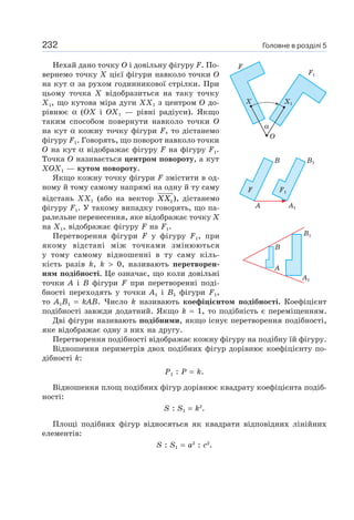 232
Нехай дано точку O і довільну фігуру F. По-
вернемо точку X цієї фігури навколо точки O
на кут α за рухом годинникової стрілки. При
цьому точка Х відобразиться на таку точку
X1, що кутова міра дуги XX1 з центром O до-
рівнює α (OX і OX1 — рівні радіуси). Якщо
таким способом повернути навколо точки O
на кут α кожну точку фігури F, то дістанемо
фігуру F1. Говорять, що поворот навколо точки
O на кут α відображає фігуру F на фігуру F1.
Точка O називається центром повороту, а кут
XOX1 — кутом повороту.
Якщо кожну точку фігури F змістити в од-
ному й тому самому напрямі на одну й ту саму
відстань ХХ1 (або на вектор XX1), дістанемо
фігуру F1. У такому випадку говорять, що па-
ралельне перенесення, яке відображає точку Х
на Х1, відображає фігуру F на F1.
Перетворення фігури F у фігуру F1, при
якому відстані між точками змінюються
у тому самому відношенні в ту саму кіль-
кість разів k, k > 0, називають перетворен-
ням подібності. Це означає, що коли довільні
точки A і B фігури F при перетворенні поді-
бності переходять у точки A1 і B1 фігури F1,
то A1B1 = kAB. Число k називають коефіцієнтом подібності. Коефіцієнт
подібності завжди додатний. Якщо k = 1, то подібність є переміщенням.
Дві фігури називають подібними, якщо існує перетворення подібності,
яке відображає одну з них на другу.
Перетворення подібності відображає кожну фігуру на подібну їй фігуру.
Відношення периметрів двох подібних фігур дорівнює коефіцієнту по-
дібності k:
P1 : P = k.
Відношення площ подібних фігур дорівнює квадрату коефіцієнта подіб-
ності:
S : S1 = k2
.
Площі подібних фігур відносяться як квадрати відповідних лінійних
елементів:
S : S1 = a2
: c2
.
F1F
B B1
A1A
B
A
A1
B1
О
X
F
X1
F1
α
Головне в розділі 5
 