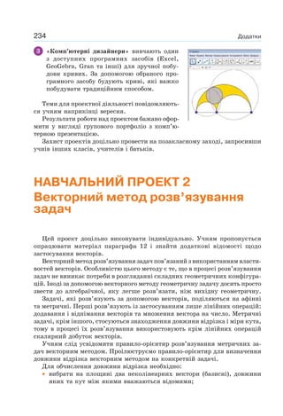 234 Додатки
3 «Комп’ютерні дизайнери» вивчають один
з доступних програмних засобів (Excel,
GeoGebra, Gran та інші) для зручної побу-
дови кривих. За допомогою обраного про-
грамного засобу будують криві, які важко
побудувати традиційним способом.
Теми для проектної діяльності повідомляють-
ся учням наприкінці вересня.
Результати роботи над проектом бажано офор-
мити у вигляді групового портфоліо з комп’ю-
терною презентацією.
Захист проектів доцільно провести на позакласному заході, запросивши
учнів інших класів, учителів і батьків.
НАВЧАЛЬНИЙ ПРОЕКТ 2
Векторний метод розв’язування
задач
Цей проект доцільно виконувати індивідуально. Учням пропонується
опрацювати матеріал параграфа 12 і знайти додаткові відомості щодо
застосування векторів.
Векторний метод розв’язування задач пов’язаний з використанням власти-
востей векторів. Особливістю цього методу є те, що в процесі розв’язування
задач не виникає потреби в розгляданні складних геометричних конфігура-
цій. Іноді за допомогою векторного методу геометричну задачу досить просто
звести до алгебраїчної, яку легше розв’язати, ніж вихідну геометричну.
Задачі, які розв’язують за допомогою векторів, поділяються на афінні
та метричні. Перші розв’язують із застосуванням лише лінійних операцій:
додавання і віднімання векторів та множення вектора на число. Метричні
задачі, крім іншого, стосуються знаходження довжини відрізка і міри кута,
тому в процесі їх розв’язування використовують крім лінійних операцій
скалярний добуток векторів.
Учням слід усвідомити правило-орієнтир розв’язування метричних за-
дач векторним методом. Проілюструємо правило-орієнтир для визначення
довжини відрізка векторним методом на конкретній задачі.
Для обчислення довжини відрізка необхідно:
• вибрати на площині два неколінеарних вектори (базисні), довжини
яких та кут між якими вважаються відомими;
Файл Правка Вигляд Налаштування Інструменти Вікно Довідка
 