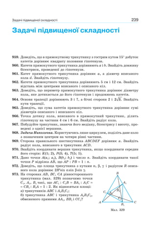 239
Задачі підвищеної складності
959. Доведіть, що в прямокутному трикутнику з гострим кутом 15° добуток
катетів дорівнює квадрату половини гіпотенузи.
960. Катети прямокутного трикутника дорівнюють a і b. Знайдіть довжину
бісектриси, проведеної до гіпотенузи.
961. Катет прямокутного трикутника дорівнює a, а діаметр вписаного
кола d. Знайдіть гіпотенузу.
962. Катети прямокутного трикутника дорівнюють 5 см і 12 см. Знайдіть
відстань між центрами вписаного і описаного кіл.
963. Доведіть, що периметр прямокутного трикутника дорівнює діаметру
кола, яке дотикається до його гіпотенузи і продовжень катетів.
964. Основи трапеції дорівнюють 3 і 7, а бічні сторони 2 і 2 3. Знайдіть
кути трапеції.
965. Доведіть, що сума катетів прямокутного трикутника дорівнює сумі
діаметрів описаного і вписаного кіл.
966. Точка дотику кола, вписаного в прямокутний трикутник, ділить
гіпотенузу на частини 4 см і 6 см. Знайдіть радіус кола.
967. Побудуйте трикутник, знаючи його медіану, бісектрису і висоту, про-
ведені з однієї вершини.
968. Задача Наполеона. Користуючись лише циркулем, поділіть дане коло
з позначеним центром на чотири рівні частини.
969. Сторона правильного шестикутника ABCDEF дорівнює a. Знайдіть
радіус кола, вписаного в трикутник ACD.
970. Знайдіть координати вершин трикутника, якщо координати середин
його сторін: K(1; 2), P(3; 4), T(5; 1).
971. Дано точки A(a1; a2), B(b1; b2) і число n. Знайдіть координати такої
точки Р відрізка АВ, що АР : РВ = 1 : n.
972. Доведіть, що площа трикутника з кутами α, β, γ і радіусом R описа-
ного кола дорівнює 2R2
sin αsin βsin γ.
973. На сторонах AB, BC, CA рівностороннього
трикутника (мал. 329) позначимо точки
C1, A1, B1 такі, що AC1 : C1B = BA1 : A1C =
= CB1 : B1A = 1 : 2. Як відносяться площі:
а) трикутників ABC і A1B1C1;
б) трикутника ABC і трикутника A2B2C2,
обмеженого прямими AA1, BB1 і CC1?
Мал. 329
B
CA
A1
C1
B1
C2
B2
AA22
Задачі підвищеної складності
 