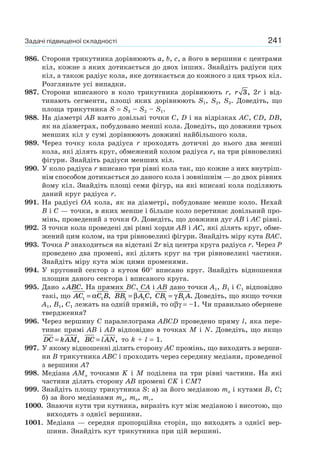 241
986. Сторони трикутника дорівнюють a, b, c, а його в вершини є центрами
кіл, кожне з яких дотикається до двох інших. Знайдіть радіуси цих
кіл, а також радіус кола, яке дотикається до кожного з цих трьох кіл.
Розгляньте усі випадки.
987. Сторони вписаного в коло трикутника дорівнюють r, r 3, 2r і від-
тинають сегменти, площі яких дорівнюють S1, S2, S3. Доведіть, що
площа трикутника S = S3 – S2 – S1.
988. На діаметрі AB взято довільні точки C, D і на відрізках AC, CD, DB,
як на діаметрах, побудовано менші кола. Доведіть, що довжини трьох
менших кіл у сумі дорівнюють довжині найбільшого кола.
989. Через точку кола радіуса r проходять дотичні до нього два менші
кола, які ділять круг, обмежений колом радіуса r, на три рівновеликі
фігури. Знайдіть радіуси менших кіл.
990. У коло радіуса r вписано три рівні кола так, що кожне з них внутріш-
нім способом дотикається до даного кола і зовнішнім — до двох рівних
йому кіл. Знайдіть площі семи фігур, на які вписані кола поділяють
даний круг радіуса r.
991. На радіусі OA кола, як на діаметрі, побудоване менше коло. Нехай
B і C — точки, в яких менше і більше коло перетинає довільний про-
мінь, проведений з точки O. Доведіть, що довжини дуг AB і AC рівні.
992. З точки кола проведені дві рівні хорди AB і AC, які ділять круг, обме-
жений цим колом, на три рівновеликі фігури. Знайдіть міру кута BAC.
993. Точка P знаходиться на відстані 2r від центра круга радіуса r. Через P
проведено два промені, які ділять круг на три рівновеликі частини.
Знайдіть міру кута між цими променями.
994. У круговий сектор з кутом 60° вписано круг. Знайдіть відношення
площин даного сектора і вписаного круга.
995. Дано ABC. На прямих BC, CA і AB дано точки A1, B1 і C1 відповідно
такі, що AC C B1 1= α , BB A C1 1= β , CB B A1 1= γ . Доведіть, що якщо точки
A1, B1, C1 лежать на одній прямій, то αβγ = –1. Чи правильно обернене
твердження?
996. Через вершину C паралелограма ABCD проведено пряму l, яка пере-
тинає прямі AB і AD відповідно в точках M і N. Доведіть, що якщо
DC kAM= , BC lAN= , то k + l = 1.
997. У якому відношенні ділить сторону AC промінь, що виходить з верши-
ни B трикутника ABC і проходить через середину медіани, проведеної
з вершини A?
998. Медіана AMa точками K і M поділена па три рівні частини. На які
частини ділять сторону AB промені CK і CM?
999. Знайдіть площу трикутника S: а) за його медіаною ma і кутами B, C;
б) за його медіанами ma, mb, mc,
1000. Знаючи кути три кутника, виразіть кут між медіаною і висотою, що
виходять з однієї вершини.
1001. Медіана — середня пропорційна сторін, що виходять з однієї вер-
шини. Знайдіть кут трикутника при цій вершині.
Задачі підвищеної складності
 