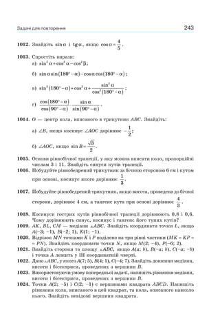 243
1012. Знайдіть sin α і tg α, якщо cos α =
4
5
.
1013. Спростіть вирази:
а) sin cos cos2 2 2
α α β+ − ;
б) sin sin cos cosα α α α180 180° −( )− ° −( );
в) sin cos
sin
cos
2 2
2
2
180
180
° −( )+ +
° −( )
α α
α
α
;
г)
cos
cos
sin
sin
180
90 90
° −( )
° −( )
⋅
° −( )
α
α
α
α
.
1014. O — центр кола, вписаного в трикутник ABC. Знайдіть:
а) ∠B, якщо косинус ∠AOC дорівнює −
1
2
;
б) ∠AOC, якщо sin B =
3
2
.
1015. Основи рівнобічної трапеції, у яку можна вписати коло, пропорційні
числам 3 і 11. Знайдіть синуси кутів трапеції.
1016. Побудуйте рівнобедрений трикутник за бічною стороною 6 см і кутом
при основі, косинус якого дорівнює
1
3
.
1017. Побудуйте рівнобедрений трикутник, якщо висота, проведена до бічної
сторони, дорівнює 4 см, а тангенс кута при основі дорівнює
4
3
.
1018. Косинуси гострих кутів рівнобічної трапеції дорівнюють 0,8 і 0,6.
Чому дорівнюють синус, косинус і тангенс його тупих кутів?
1019. AK, BL, CM — медіани ABC. Знайдіть координати точки L, якщо
A(–3; –1), B(–2; 1), K(1; –1).
1020. Відрізок MN точками K і Р поділено на три рівні частини (MK = KP =
= PN). Знайдіть координати точки N, якщо M(2; –4), Р(–6; 2).
1021. Знайдіть сторони та площу ABC, якщо A(a; b), B(–a; b), C(–a; –b)
і точка A лежить у III координатній чверті.
1022. Дано ABC, у якого A(7; 5), B(4; 1), C(–4; 7). Знайдіть довжини медіани,
висоти і бісектриси, проведених з вершини B.
1023. Використовуючи умову попередньої задачі, напишіть рівняння медіани,
висоти і бісектриси, проведених з вершини B.
1024. Точки A(2; –5) і C(2; –1) є вершинами квадрата ABCD. Напишіть
рівняння кола, вписаного в цей квадрат, та кола, описаного навколо
нього. Знайдіть невідомі вершини квадрата.
Задачі для повторення
 