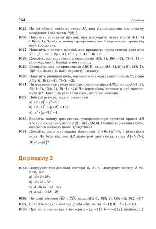 244 Додатки
1025. На осі абсцис знайдіть точку M, яка рівновіддалена від початку
координат і від точки Р(2; 3).
1026. Напишіть рівняння прямої, яка проходить через точки A(1; 4)
і B(–2; 1). Знайдіть площу трикутника, який відтинає ця пряма від
осей координат.
1027. Напишіть рівняння прямої, яка проходить через центри двох кіл:
x2
+ y2
– 4х + 2y = 0 і x2
+ y2
+ 4x – 6t = 3.
1028. Доведіть, що трикутник з вершинами A(3; 4), B(6; –2), C(–3; 1) —
рівнобедрений. Знайдіть його площу.
1029. Встановіть вид чотирикутника ABCD, якщо A(3; 1), B(4; 6), C(9; 7),
D(8; 2). Знайдіть його периметр і площу.
1030. Напишіть рівняння кола, описаного навколо трикутника ABC, якщо
A(1; 8), B(2; –4), C(–3; –2).
1031. Чи можна описати коло навколо чотирикутника ABCD, якщо A(–4; 3),
B(–1; 6), C(4; 1), D(–1; –2)? Чи існує коло, вписане в цей чотири-
кутник? Напишіть рівняння кола, якщо це можливо.
1032. Побудуйте коло, задане рівнянням:
а) x y+( ) + =2 9
2 2
;
б) x y−( ) + +( ) =4 2 16
2 2
;
в) x y2 2
3 4+ −( ) = .
1033. Знайдіть площу трикутника, утвореного при перетині прямої AB
з осями координат, якщо A(2; –3) і B(6; 3). Напишіть рівняння кола,
описаного навколо цього трикутника.
1034. Доведіть, що лінія, задана рівнянням x x y2 2
6 0+ + = , є рівнянням
кола. Чи буде відрізок AB діаметром цього кола, якщо A −( )5 5; ,
B − −( )1 5; ?
До розділу 2
1035. Побудуйте три довільні вектори a, b, c. Побудуйте вектор d та-
кий, що:
а) d a b= +2 ;
б) d a b= −2 3 ;
в) d a b c= − +0 5 3 2, ;
г) d a b c= + −0 5 2, .
1036. Чи рівні вектори AB і CD, якщо A(1; 6), B(3; 2), C(0; –1), D(2; –5)?
1037. Знайдіть модуль вектора p a b= −2 3 , якщо a = ( )1 3; , b = −( )2 0; .
1038. При яких значеннях х вектори a x= −( ); 2 і b x= −( )4 2; колінеарні?
 