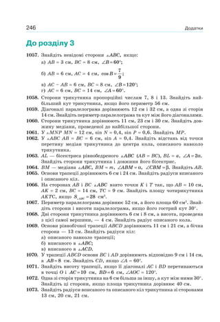 246 Додатки
До розділу 3
1057. Знайдіть невідомі сторони ABC, якщо:
а) АВ = 3 см, ВС = 8 см, ∠ = °B 60 ;
б) АВ = 6 см, АС = 4 см, cos ;B =
7
9
в) АС – АВ = 6 см, ВС = 8 см, ∠ = °B 120 ;
г) АС = 6 см, ВС = 14 см, ∠ = °A 60 .
1058. Сторони трикутника пропорційні числам 7, 8 і 13. Знайдіть най-
більший кут трикутника, якщо його периметр 56 см.
1059. Діагоналі паралелограма дорівнюють 12 см і 32 см, а одна зі сторін
14 см. Знайдіть периметр паралелограма та кут між його діагоналями.
1060. Сторони трикутника дорівнюють 11 см, 23 см і 30 см. Знайдіть дов-
жину медіани, проведеної до найбільшої сторони.
1061. У MNP MN = 12 см, sin N = 0,4, sin P = 0,6. Знайдіть MP.
1062. У ABC AB = BC = 6 см, sin A = 0,4. Знайдіть відстань від точки
перетину медіан трикутника до центра кола, описаного навколо
трикутника.
1063. AL — бісектриса рівнобедреного ABC (АВ = ВС), BL = a, ∠ =A 2α.
Знайдіть сторони трикутника і довжини його бісектрис.
1064. BM — медіана ABC, BM = m, ∠ =ABM α, ∠ =CBM β. Знайдіть АВ.
1065. Основи трапеції дорівнюють 6 см і 24 см. Знайдіть радіуси вписаного
і описаного кіл.
1066. На сторонах АВ і ВС ABC взято точки K і Т так, що АВ = 10 см,
AK = 2 см, ВС = 14 см, TC = 9 см. Знайдіть площу чотирикутника
AKTС, якщо S ABC = 28 см2
.
1067. Периметр паралелограма дорівнює 52 см, а його площа 60 см2
. Знай-
діть сторони і висоти паралелограма, якщо його гострий кут 30°.
1068. Дві сторони трикутника дорівнюють 6 см і 8 см, а висота, проведена
з цієї самої вершини, — 4 см. Знайдіть радіус описаного кола.
1069. Основи рівнобічної трапеції ABCD дорівнюють 11 см і 21 см, а бічна
сторона — 13 см. Знайдіть радіуси кіл:
а) описаного навколо трапеції;
б) вписаного в ABC;
в) вписаного в ACD.
1070. У трапеції ABCD основи BC і AD дорівнюють відповідно 9 см і 14 см,
а AB = 8 см. Знайдіть CD, якщо ∠A = 60°.
1071. Знайдіть висоту трапеції, якщо її діагоналі AC і BD перетинаються
в точці O і AC =10 см, BD = 6 см, ∠AOC = 120°.
1072. Одна зі сторін трикутника на 6 см більша за іншу, а кут між ними 30°.
Знайдіть ці сторони, якщо площа трикутника дорівнює 40 см.
1073. Знайдіть радіуси вписаного та описаного кіл трикутника зі сторонами
13 см, 20 см, 21 см.
 