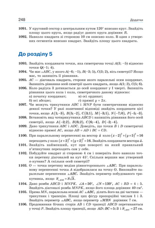 248 Додатки
1091. У круговий сектор з центральним кутом 120° вписано круг. Знайдіть
площу цього круга, якщо радіус даного круга дорівнює R.
1092. Навколо квадрата зі стороною 10 см описано коло. В один з утворе-
них сегментів вписано квадрат. Знайдіть площу цього квадрата.
До розділу 5
1093. Знайдіть координати точки, яка симетрична точці A(3; –5) відносно
точки Q(–1; 4).
1094. Чи має ABC, у якого A(–6; –1), B(–3; 5), C(3; 2), вісь симетрії? Якщо
має, то запишіть її рівняння.
1095. АС — діагональ квадрата, сторони якого паралельні осям координат.
Запишіть рівняння осей симетрії цього квадрата, якщо A(1; 2), C(5; 6).
1096. Коло радіуса 3 дотикається до осей координат у I чверті. Запишіть
рівняння цього кола і кола, симетричного даному відносно:
а) початку координат; в) осі ординат;
б) осі абсцис; г) прямої y = 2x.
1097. Чи можуть трикутники ABC і MNP бути симетричними відносно
деякої точки? У разі позитивної відповіді знайдіть координати цієї
точки, якщо A 1 3;−( ), B 5 2;−( ), C 3 1;( ), M −( )3 1; , N −( )7 0; , P − −( )5 3; .
1098. Встановіть вид чотирикутника ABCD і напишіть рівняння його осей
симетрії, якщо A −( )2 2; , B 6 2;( ), C 6 4;−( ), D − −( )2 4; .
1099. Дано трикутники ABC і ADC. Доведіть, що точки B і D симетричні
відносно прямої AC, якщо AB = AD і BC = CD.
1100. При паралельному перенесенні на вектор a коло x y−( ) + +( ) =2 5 16
2 2
переходить у коло x y+( ) + +( ) =2 2 16
2 2
. Знайдіть координати вектора a.
1101. Знайдіть найменший, кут при повороті на який правильний
п’ятикутник переходить сам у себе.
1102. Побудуйте квадрат зі стороною 4 см і поверніть його навколо точ-
ки перетину діагоналей на кут 45°. Скільки вершин має утворений
n-кутник? А скільки осей симетрії?
1103. O — точка перетину медіан рівностороннього ABC. При паралель-
ному перенесенні точка A відобразилася на точку O. Виконайте па-
ралельне перенесення ABC. Знайдіть периметр побудованого три-
кутника, якщо S SAOB = 3.
1104. Дано ромби ABCD і MNPK. ∠ = °A 50 , ∠ = °N 130 , АС : BD = 4 : 5.
Знайдіть діагоналі ромба MNPK, якщо його площа дорівнює 40 см2
.
1105. Пряма MN, паралельна основі АС ABC, ділить його на дві частини —
трикутник і трапецію. Площі цих фігур пропорційні числам 1 і 3.
Знайдіть периметр ABC, якщо периметр MBN дорівнює 7 см.
1106. Продовження бічних сторін AB і CD трапеції ABCD перетинаються
у точці P. Знайдіть площу трапеції, якщо AD BC: := 5 3 і S BPC = 27 см.
 