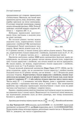 253З історії геометрії
продовживши всі сторони правильного
п’ятикутника. Вважали, що такий знак
приносить щастя, тому, вітаючись, піфа-
горійці креслили на піску пентаграму.
З погляду геометрії пентаграма справді
досить цікава фігура (мал. 333). Точка K
здійснює «золотий переріз» відрізка АС,
точка L — відрізка AK і т. д.
Побудова правильних многокут-
ників тісно пов’язана з поділом кола
на рівні частини.
На скільки рівних частин можна
поділити коло, користуючись тільки
циркулем і лінійкою? Ще математики
Стародавньої Греції аналізували таку
задачу. Вони вміли ділити коло на 2,
3 і 5 рівних частин, а також кожну дугу вміли ділити навпіл. Тож знали,
як, користуючись тільки циркулем і лінійкою, поділити коло на 2n
, 3 · 2n
,
5 · 2n
і 3 · 5 · 2n
рівних частин, де n — довільне натуральне число.
Протягом наступних майже 2000 років математики багатьох країн до-
сліджували, на скільки ще рівних частин можна ділити коло, користую-
чись тільки циркулем і лінійкою, але нічого нового не могли придумати.
Не знали навіть, чи можна, користуючись тільки циркулем і лінійкою,
поділити коло на 7 чи 9 рівних частин.
Тільки великий німецький математик Карл Ґаусс (1777–1855), ще бу-
дучи студентом, довів, що за допомогою тільки циркуля і лінійки можна
поділити коло на 17 рівних частин, але не можна — на 7. Згодом він довів
загальну теорему. Користуючись тільки циркулем і лінійкою, можна поді-
лити коло на непарне число m рівних частин тоді й тільки тоді, коли число
m просте і дорівнює 22n
+ 1 або добутку кількох простих чисел такого виду.
Числа виду 22n
+ 1 називають числами Ферма, вони є коренями певного
виду рівнянь і відіграють важливу роль у теорії чисел. Так геометрична
проблема про побудову правильних многокутників і поділ кола на рівні
частини пов’язується з алгеброю і теорією чисел.
Здавна з правильними многокутниками пов’язували задачі на визначен-
ня довжини кола і площі круга. Вавилонські та єгипетські вчені вважали,
що відношення довжини кола до його діаметра, яке тепер позначають
буквою π, дорівнює 3.
Архімеддавточнішуоцінкуцьогочисла: 3
10
71
3
1
7
< <π . Китайськийматема-
тик Цзу Чунчжі (428–499) показав, що 3,1415926 < π < 3,1415927. Іранський
математик і астроном XV ст. ал-Каші підрахував, що π ≈ 3,1415926535897932.
Тепер відомо понад мільярд перших десяткових знаків числа π. Наприкінці
XIX ст. доведено, що число π ірраціональне.
Мал. 333
A
B
36°
C
K
F
Q
D
E
36°
3636°°
36°
L
O
y
y y
z
zz
H
 