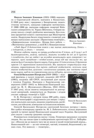 256 Додатки
Микола Іванович Кованцов (1924–1988) народив-
ся в Саратовській області, навчався в Казахстані.
З 1950 року жив і працював у Запорізькому педаго-
гічному інституті, завідував кафедрою математики.
У 1960–1988 рр. завідував кафедрою геометрії Київ-
ського університету ім. Тараса Шевченка. Створив на-
укову школу з теорії лінійчатих многовидів. Був голо-
вою предметної комісії з математики при Міністерстві
освіти. Надрукував багато підручників з геометрії для
вищих навчальних закладів: «Проективна геометрія»,
«Диференціальна геометрія». Цікава його робота —
«Математика і романтика», у якій М. І. Кованцов писав:
«Любі друзі! З дитинства кожен з вас вивчає математику. Хтось —
з інтересом, а хтось — неохоче.
Можна любити науку за сувору узгодженість її істин, за її силу і за її
багатогранність, можна, навпаки, живити нелюбов до неї за її сухість
і складність. Але ця любов і ця нелюбов являтимуть щось поверхове і не-
тривке, щось випадкове і необов’язкове, якщо від вас вислизне те, що
можна було б назвати душею науки, її розумом і її інтелектом, її духовною
красою і її гармонійною витонченістю. Ми навмисне скористалися тер-
мінами, характерними для оцінки людської особистості, оскільки саме
такою особистістю, цілісною і нескінченно цікавою, має постати перед
вами наука, щоб ви по-справжньому могли відчути, що вона собою являє...»
Олексій Васильович Погорєлов (1919–2002) — відо-
мий фахівець у галузі геометрії, академік АН УРСР
(1961), академік АН СРСР, заслужений діяч науки
і техніки України. Навчався у Харківському уні-
верситеті (1937–1941) та Військово-Повітряній ака-
демії ім. М. Є. Жуковського (Москва, 1941–1945).
У 1947 році, після захисту кандидатської та доктор-
ської дисертацій, повертається до Харкова і згодом
очолює кафедру геометрії в ХДУ.
О. В. Погорєлов є автором понад 200 робіт, серед
яких 60 монографій і підручників для вищих і серед-
ніх навчальних закладів, виданих українською, росій-
ською, англійською, німецькою та іспанською мовами.
Олексій Васильович Погорєлов удостоєний багатьох нагород і звань.
Він здобув міжнародну премію ім. М. І. Лобачевського, кілька державних
премій та іменні премії Національної академії наук України. Заслужений
діяч науки і кавалер урядових нагород.
Розвивається геометрична наука і тепер. Геометрія продовжує служити
людям. Ось що писав один із найвідоміших архітекторів XX ст. ЛеКорбю-
зьє: «Ніколи ще до нашого часу ми не жили в такий геометричний період…
Навколишній світ — це світ геометрії, чистий, істинний, бездоганний у на-
ших очах. Усе навколо — геометрія».
Олексій Васильович
Погорєлов
Микола Іванович
Кованцов
 