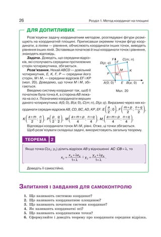 Розділ 1. Метод координат на площині26
ДЛЯ ДОПИТЛИВИХ
Розв’язуючи задачу координатним методом, розглядувані фігури розмі-
щують на координатній площині. Приписавши окремим точкам фігур коор-
динати, а лініям — рівняння, обчислюють координати інших точок, виводять
рівняння інших ліній. Зіставивши початкові й інші координати точок і рівняння,
знаходять відповідь.
Задача. Доведіть, що середини відріз-
ків, які сполучають середини протилежних
сторін чотирикутника, збігаються.
Розв’язання. Нехай ABCD — довільний
чотирикутник, E, K, F, P — середини його
сторін, M і M1 — середини відрізків EF і KP
(мал. 20). Доведемо, що точки M і M1 збі-
гаються.
Введемо систему координат так, щоб її
початком була точка A, а сторона AB лежа-
ла на осі x. Позначимо координати вершин
даного чотирикутника: A(0; 0), B(a; 0), C(m; n), D(p; q). Виразимо через них ко-
ординати середин відрізків AB, CD, BC, AD, KP, EF: E
a
2
0; ,
⎛
⎝⎜
⎞
⎠⎟ F
m p n q+ +⎛
⎝⎜
⎞
⎠⎟
2 2
; ,
K
a m n+⎛
⎝⎜
⎞
⎠⎟
2 2
; , P
p q
2 2
; ,
⎛
⎝⎜
⎞
⎠⎟ M
a m p n q+ + +⎛
⎝⎜
⎞
⎠⎟
4 4
; , M
a m p n q
1
4 4
+ + +⎛
⎝⎜
⎞
⎠⎟; .
Відповідні координати точок M і M1 рівні. Отже, ці точки збігаються.
Щоб розв’язувати складніші задачі, використовують загальну теорему.
ТЕОРЕМА 2
Якщо точка C(xC; yC) ділить відрізок AB у відношенні AC CB: ,= λ то
x
x x
C
A B
=
+
+
λ
λ1
і y
y y
C
A B
=
+
+
λ
λ1
.
Доведіть її самостійно.
Мал. 20
B(a; 0)A(0; 0)
C(m; n)
F
P
KM
E
M1
D(p; q)
y
x
ЗАПИТАННЯ І ЗАВДАННЯ ДЛЯ САМОКОНТРОЛЮ
1. Що називають системою координат?
2. Що називають координатною площиною?
3. Що називають початком системи координат?
4. Як називають координатні осі?
5. Що називають координатами точки?
6. Сформулюйте і доведіть теорему про координати середини відрізка.
 