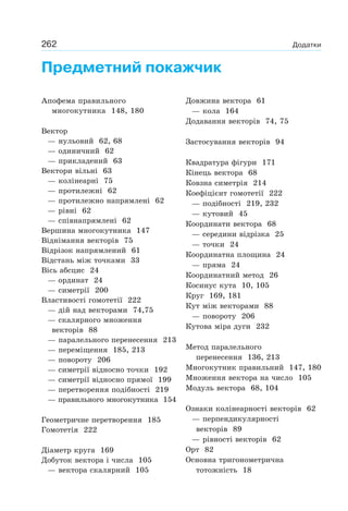 262 Додатки
Предметний покажчик
Апофема правильного
многокутника 148, 180
Вектор
— нульовий 62, 68
— одиничний 62
— прикладений 63
Вектори вільні 63
— колінеарні 75
— протилежні 62
— протилежно напрямлені 62
— рівні 62
— співнапрямлені 62
Вершина многокутника 147
Віднімання векторів 75
Відрізок напрямлений 61
Відстань між точками 33
Вісь абсцис 24
— ординат 24
— симетрії 200
Властивості гомотетії 222
— дій над векторами 74,75
— скалярного множення
векторів 88
— паралельного перенесення 213
— переміщення 185, 213
— повороту 206
— симетрії відносно точки 192
— симетрії відносно прямої 199
— перетворення подібності 219
— правильного многокутника 154
Геометричне перетворення 185
Гомотетія 222
Діаметр круга 169
Добуток вектора і числа 105
— вектора скалярний 105
Довжина вектора 61
— кола 164
Додавання векторів 74, 75
Застосування векторів 94
Квадратура фігури 171
Кінець вектора 68
Ковзна симетрія 214
Коефіцієнт гомотетії 222
— подібності 219, 232
— кутовий 45
Координати вектора 68
— середини відрізка 25
— точки 24
Координатна площина 24
— пряма 24
Координатний метод 26
Косинус кута 10, 105
Круг 169, 181
Кут між векторами 88
— повороту 206
Кутова міра дуги 232
Метод паралельного
перенесення 136, 213
Многокутник правильний 147, 180
Множення вектора на число 105
Модуль вектора 68, 104
Ознаки колінеарності векторів 62
— перпендикулярності
векторів 89
— рівності векторів 62
Орт 82
Основна тригонометрична
тотожність 18
 