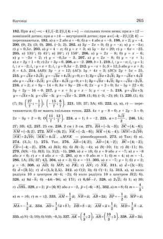 265Відповіді
182. При a ∈ −∞ −( ) −( ) + ∞( ); ; ;4 2 2 4 — спільних точок нема; при a = ±2 —
зовнішній дотик; при a = ±4 — внутрішній дотик; при a ∈ − −( ) ( )4 2 2 4; ; —
перетинаються. 183. а) a = 2 або a = –6; б) a = 4 або a = –8. 198. x = 2; y = –4.
200. (0; 2); (3; 0). 201. (–5; 2). 202. а) 3y – 2x = 0; б) y = –x; в) y = –3x;
г) y = 0,5x. 203. а) y = 4 – x; б) y = x + 3; в) 5y – 4x = 20; г) y – 6x = –23.
205. а) 135°; б) 45°; в) 30°; г) 150°. 206. а) y = 2x – 8; б) y = x – 6;
в) y = –3x + 2; г) y = –0,5x – 3. 207. а) y = 2x – 8; б) y = –x + 1;
в) x + 2y + 1 = 0; г) 2x + 3y = 0. 208. a = –2. 209. b = 1. 210. l1 : y = –x; l2 : y = 1;
l3 : x = –2; l4 : y = x + 2; l5 : y = 0,5x – 2. 212. y = –x + 5; S = 12,5 або y = x + 3;
S = 4,5. 214. (AB): 3y – x = 12; (AC): 5y + 4x = 3; (BC): 2y + 5x = 25.
215. y x= +3 2 3; y x= − +3 4 3; y=0;x=1; 3 3 2 3y x= + ; 3 3 4 3y x= − +
або y x= − −3 2 3; y x= −3 4 3 ;y=0;x=1; 3 3 4 3y x= − ; 3 3 2 3y x= − − .
216. x = 2; x + 9y – 14 = 0; 8x + 9y – 28 = 0; 2x – y + 2 = 0; 3x – 5y + 22 = 0;
3y + 2y – 16 = 0. 217. y = x + 5; y = x – 5; y = –x – 5. 218. y x= +3 5;
y x= − +3 5; y x= −3 5; y x= − −3 5. 219. (1; 6); (–3; –2); (6; 1). 220. (1; 4);
(7; 3);
27
7
1
7
; ;−
⎛
⎝⎜
⎞
⎠⎟ −
⎛
⎝⎜
⎞
⎠⎟
15
7
6
7
; . 221. 1В; 2Г; 3А; 4Б. 222. а), в), г) — пере-
тинаються; б) не мають спільних точок. 223. 4x + y – 8 = 0; x + 2y – 5 = 0;
2x – 3y + 2 = 0; O
11
7
12
7
; .
⎛
⎝⎜
⎞
⎠⎟ 224. a = 1; b = –2. 225. a = ±
5 2
2
. 246. 1А;
2Г; 3В; 4Д. 257. 25 см. 258. 2 см і 3 см. 271. BA = − −( )5 3; ; DC = −( )4 6; ;
NM = −( )3 2; . 272. MN = ( )6 2; ; NK = − −( )2 6; ; MK = −( )4 4; ; MN = 2 10;
NK = 2 10; MK = 4 2 . MNK — рівнобедрений. 273. а) Так; б) ні.
274. (3,5; 1). 275. Так. 276. AB = ( )4 2; ; AD = −( )4 2; ; BC = −( )4 2; ;
CD = − −( )4 2; . 278. а) B(3; 8); б) B(–3; –4); в) B(–10; 1); г) B(–11; 8).
279. D(9; –1); R(3; 1); X(2; –1). 280. а) x = ±8; б) x = 9 або x = –7; в) x = –8
або x = 6; г) x = 4 або x = –2. 281. а) m = 0 або m = 1; б) m = 4; в) m = –1.
286. 1А; 2Б; 3Г; 4Д. 304. а) x = 3; б) x = –11. 305. а) x = –7; y = 1; б) x = 2;
y = –8. 308. а) AD; б) MP; в) PK; г) AN; ґ) NK. 311. а) d = −( )5 3; ;
б) d = ( )3 5; ; г) d = ( )1 5 2 5, ; , . 312. а) C(2; 3); б) C(–1; 5). 313. а), в) коло
радіуса 10 з центром A(–4; –2); б) коло радіуса 10 з центром B(2; 6).
326. а) 8a b− ; б) − −4 9m n; в) 17c; г) 0 6, .b c− 328. а) 2 2; б) 1; в) 30;
г) 185. 329. x = 2; p = ( )6 8; або x = –2, p = − −( )6 8; . 332. а) m = 8; б) m = −
4
3
;
в) m = ±6; г) m = ±3. 333. AM a=
1
2
; NB a= ; AB a= 2 ; BP a= −
1
2
; MP a= ;
MA a= −
1
2
. 334. AO a b= +( )1
2
; DB b a= − ; AM a b= +
1
2
; MD b a= −
1
2
.
335.а)N(–3;10);б)N(0;–0,5).337. AK =
⎛
⎝⎜
⎞
⎠⎟
4
3
2; ; AB =
⎛
⎝⎜
⎞
⎠⎟
10
3
5; . 338. AB a= 3 ;
 