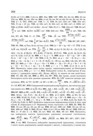 268 Додатки
б) 8π; в) 7,3 π. 686. 7,5π см. 687. 2πa. 690. 120°. 691. 3π; 4π; 5π. 692. 5π см;
15π см. 693. 8π см; 16π см. 694. π см; 3π см; 8π см або 5π см; 3π см; 4π см.
716. 2 : 3. 717. 100π см2
. 718. 1 : 4. 719. 4π см2
; 25π см2
. 720. 21π см2
.
721. 9 см і 12 см. 722. а) 16π см2
; б) 24π см2
; в) 48π см2
; г) 108π см2
.
723. а) 3 2 3 3π −( ) см2
; б) 9(π – 2) см2
. 724. 21,5 %. 726. 25π см2
. 728. 9π см2
;
27
4
π см2
. 729. 4 11 2 10π −( ) см2
. 730. 648 см2
. 731.
3201
64
π см2
. 733. 1В;
2А; 3Г; 4Б. 734. 3 : 2. 735.
πR2
16
. 736. 5 см. 737.
27 4 3 3
4
π −( )
см2
;
27 8 3 3
4
π +( )
см2
. 738.
1
6
4 3 32
R π +( ). 739.
a2
3 3
24
π +( )
. 758. 30°; 50°; 100°.
759. Ні. 764. а) Так; б) ні; в) так; г) ні. 769. (x + 4)2
+ (y –5)2
= 17. 772. 5 см;
5 3 см; 12 5 3, см. 773.
5
13
;
12
13
; 1. 795. а) A1(–2; 3); B1(–4; –2); C1(3; 3);
D(5; –1); б) ′ ( )A 0 5; ; ′ −( )B 2 0; ; ′ ( )C 5 5; ; ′ ( )D 7 1; . 796. а) (3; 4); б) (1; 3);
в) (–3; 4,5); г) (7,5; 4). 808. x = 5; y = –5. 809. а) (x + 2)2
+ (y – 3)2
= 20;
б) (x – 4)2
+ (y + 1)2
= 20. 810. (–3; 7). 811. а) y = –2x – 6; б) y = –2x.
812. y = 2x – 3; 2y + x + 1 = 0; P = 8 5; S = 20 кв. од. 814. 1Д; 2А; 3Г; 4Б.
835. 22. 844. y = –2x – 3; y = –2x + 3. 845. x – 3y + 8 = 0; y + 3x + 4 = 0;
y – 2x – 6 = 0; x + 2y – 2 = 0. 848. y = –x + 1. 849. а) 2; б) 1; в) 2.
851. Проведіть через дану точку пряму, перпендикулярну до бісектриси
даного кута. 852. y = –х + 1. 854. Побудуйте точку B1, симетричну B від-
носно l, і проведіть пряму AB1. Якщо AB l1 , то задача не має розв’язку.
856. 1Г; 2В; 3Б; 4Д. 869. a. 871. 2a; 90°. 872. Дві прямі, яким належать
бісектриси кутів між даними прямими. 873. На 120° навколо центра три-
кутника. 875. а) 72°; б) 60°; в) 40°; г) 36°; ґ)
360°
k
. 876. P = +( )26 2 2 ;
S = 13. 877. 90°. 879. Серединний перпендикуляр відрізка, що сполучає цен-
три даних кіл. 880. а) a 3; б) a. 881. AA AD a1 1 2= = ; AC AB a1 1 2 3= = + .
882.60°.883.а) BC a1 3= ; BD a1 2 2= + ; б) BC a1 2 1= −( ); BD a1 2 2= − .
902. M1(5; –5); P1(7; –3); K1(–6; 1). 903. a = −( )8 8; . 904. а) Ні; б) так;
в) ні. 905. M1(0; 5), N1(2; –1). 907. (x – 3)2
+ (y + 2)2
= 9. 908. а) y = –2x – 3;
б) y = –2x + 9. 909. x = –8; y = –8. 910. x = 3; y = 4. 914. A1(4; 3); B1(8; 7);
C1(10; 5); D1(6; 1). 917. Здійсніть паралельне перенесення точки A таке, при
якому K переходить в Р. Отриману точку сполучіть з B. 933. Ні. 934. Ні.
938. 12 см; 20 см; 24 см; 32 см. 939. 32 см2
; 200 см2
. 940. 10 см; 18 см.
941. 480 см2
. 942. 3. 943. 32 см2
. 944. 4 см і 10 см. 945. 36 см2
. 950. 250 см2
.
951. 2 : 9 або 2 : 5. 952. 25 см2
. 953. 4S. 954. 40 см2
. 959. Покажіть,
що найменша висота трикутника дорівнює половині гіпотенузи.
960.
ab
a b
2
+
. 961.
a ad d
a d
2 2
− +
−
. 962. 16 25, см. 964. 30°; 60°; 120°; 150°.
966. 2 см. 967. Спочатку побудуйте прямокутний трикутник, гіпотенуза
і катет якого дорівнюють даним медіані і висоті, і відкладіть у ньому від-
 