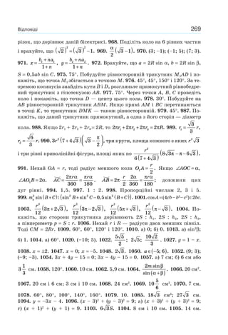 269Відповіді
різок, що дорівнює даній бісектрисі. 968. Поділіть коло на 6 рівних частин
і врахуйте, що 2 3 1
2 2
( ) = ( ) − . 969.
α
2
3 1−( ). 970. (3; –1); (–1; 5); (7; 3).
971. x
b na
n
=
+
+
1 1
1
, y
b na
n
=
+
+
2 2
1
. 972. Врахуйте, що a = 2R sin α, b = 2R sin β,
S = 0,5ab sin C. 975. 75°. Побудуйте рівносторонній трикутник M1AD і по-
кажіть, що точка M1 збігається з точкою M. 976. 45°, 45°, 150° і 120°. За те-
оремою косинусів знайдіть кути B і D, розгляньте прямокутний рівнобедре-
ний трикутник з гіпотенузою AB. 977. 75°. Через точки A, B, C проведіть
коло і покажіть, що точка D — центр цього кола. 978. 30°. Побудуйте на
AB рівносторонній трикутник ABM. Якщо прямі AM і BC перетинаються
в точці K, то трикутник DMK — також рівносторонній. 979. 45°. 987. По-
кажіть, що даний трикутник прямокутний, а одна з його сторін — діаметр
кола. 988. Якщо 2r1 + 2r2 + 2r3 = 2R, то 2 2 2 21 2 3π π π πr r r R+ + = . 989. r r1
3
3
= ,
r r2
6
3
= . 990. 3 7 4 3 3
2
2
r +( ) −
⎛
⎝⎜
⎞
⎠⎟
π
, три круги, площа кожного з яких r2
3
і три рівні криволінійні фігури, площі яких по
r2
6 7 4 3
8 3 6 3
+( )
− −( )π π .
991. Нехай OA = r, тоді радіус меншого кола O A
r
1
2
= . Якщо ∠ =AOC α,
∠ =AO B1 2α. = =AC
r r2
360 180
π α π α
. = ⋅ ⋅ =AB
r r
2
2
2
360 180
π
α π α
; довжини цих
дуг рівні. 994. 1,5. 997. 1 : 2. 998. Пропорційні числам 2, 3 і 5.
999. m B Ca
2
sin :+( ) sin sin , sin .2 2 2
0 5B C B C+ − +( )( ) 1001.cosA=(4cb–b2
–c2
):2bc.
1003.
r2
12
3 2 3π +( ),
r2
12
3 2 3π −( ),
r2
12
5 3π +( ),
r2
12
3π −( ). 1004. По-
кажіть, що сторони трикутника дорівнюють 2S : h1, 2S : h2, 2S : h3,
а півпериметр p = S : r. 1006. Нехай r і R — радіуси двох менших півкіл.
Тоді CM = 2Rr. 1009. 60°, 60°, 120° і 120°. 1010. а) 0; б) 0. 1013. а) sin2
β;
б) 1. 1014. a) 60°. 1020. (–10; 5). 1022.
5 5
2
; 2 5;
10 2
3
. 1027. y = 1 – x.
1038. x = ±2. 1047. x = 0; x = –5. 1048. 2 3. 1050. a ∈ −( )5 6; . 1052. (9; 3);
(–9; –3). 1054. 3x + 4y – 15 = 0; 3x – 4y – 15 = 0. 1057. a) 7 см; б) 6 см або
3
1
3
см. 1058. 120°. 1060. 10 см. 1062. 5,9 см. 1064.
2m sin
sin
.
β
α β+( )
1066. 20 см2
.
1067. 20 см і 6 см; 3 см і 10 см. 1068. 24 см2
. 1069. 10
5
6
см2
. 1070. 7 см.
1078. 60°, 80°, 100°, 140°, 160°. 1079. 10. 1085. 18 3 см3
; 27 3 см.
1094. y = –3x – 4. 1096. (x – 3)2
+ (y – 3)2
= 9; а) (x + 3)2
+ (y + 3)2
= 9;
г) (x + 1)2
+ (y + 1) = 9. 1103. 6 3S. 1104. 8 см і 10 см. 1105. 14 см.
 