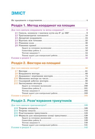 ЗМІСТ
Як працювати з підручником. . . . . . . . . . . . . . . . . . . . . . . . . . . . . . . . . . . . . . . . . . . . . . . . 4
Розділ 1. Метод координат на площин
Для чого вивчати координати та метод координат?. . . . . . . . . . . . . . . . . . . . . . . . 8
§1 Синуси, косинуси і тангенси кутів від 0° до 180° . . . . . . . . . . . . . . . . . . 9
§2 Тригонометричні тотожності . . . . . . . . . . . . . . . . . . . . . . . . . . . . . . . . . . . . . . . 18
§3 Декартові координати. . . . . . . . . . . . . . . . . . . . . . . . . . . . . . . . . . . . . . . . . . . . . . . 24
§4 Відстань між точками. . . . . . . . . . . . . . . . . . . . . . . . . . . . . . . . . . . . . . . . . . . . . . . 32
§5 Рівняння кола . . . . . . . . . . . . . . . . . . . . . . . . . . . . . . . . . . . . . . . . . . . . . . . . . . . . . . . 38
§6 Рівняння прямої. . . . . . . . . . . . . . . . . . . . . . . . . . . . . . . . . . . . . . . . . . . . . . . . . . . . . 44
Задачі за готовими малюнками . . . . . . . . . . . . . . . . . . . . . . . . . . . . . . . . . . . . 52
Самостійна робота 1. . . . . . . . . . . . . . . . . . . . . . . . . . . . . . . . . . . . . . . . . . . . . . . . 53
Тестові завдання 1 . . . . . . . . . . . . . . . . . . . . . . . . . . . . . . . . . . . . . . . . . . . . . . . . . 54
Типові задачі для контрольної роботи. . . . . . . . . . . . . . . . . . . . . . . . . . . . . . 55
Головне в розділі 1 . . . . . . . . . . . . . . . . . . . . . . . . . . . . . . . . . . . . . . . . . . . . . . . . . . . . . . . . . . 56
Розділ 2. Вектори на площині
Для чого вивчати вектори? . . . . . . . . . . . . . . . . . . . . . . . . . . . . . . . . . . . . . . . . . . . . . . . . . 60
§7 Вектори . . . . . . . . . . . . . . . . . . . . . . . . . . . . . . . . . . . . . . . . . . . . . . . . . . . . . . . . . . . . . . 61
§8 Координати вектора . . . . . . . . . . . . . . . . . . . . . . . . . . . . . . . . . . . . . . . . . . . . . . . . . 68
§9 Додавання і віднімання векторів . . . . . . . . . . . . . . . . . . . . . . . . . . . . . . . . . . . 74
§10 Множення вектора на число. . . . . . . . . . . . . . . . . . . . . . . . . . . . . . . . . . . . . . . . 81
§11 Скалярний добуток векторів. . . . . . . . . . . . . . . . . . . . . . . . . . . . . . . . . . . . . . . . 88
§12 Застосування векторів . . . . . . . . . . . . . . . . . . . . . . . . . . . . . . . . . . . . . . . . . . . . . . 94
Задачі за готовими малюнками . . . . . . . . . . . . . . . . . . . . . . . . . . . . . . . . . . .100
Самостійна робота 2. . . . . . . . . . . . . . . . . . . . . . . . . . . . . . . . . . . . . . . . . . . . . . .101
Тестові завдання 2 . . . . . . . . . . . . . . . . . . . . . . . . . . . . . . . . . . . . . . . . . . . . . . . .102
Типові задачі для контрольної роботи. . . . . . . . . . . . . . . . . . . . . . . . . . . . .103
Головне в розділі 2 . . . . . . . . . . . . . . . . . . . . . . . . . . . . . . . . . . . . . . . . . . . . . . . . . . . . . . . . .104
Розділ 3. Розв’язування трикутників
Для чого вивчати тригонометрію?. . . . . . . . . . . . . . . . . . . . . . . . . . . . . . . . . . . . . . . . .108
§13 Теорема косинусів. . . . . . . . . . . . . . . . . . . . . . . . . . . . . . . . . . . . . . 109
§14 Теорема синусів. . . . . . . . . . . . . . . . . . . . . . . . . . . . . . . . . . . . . . . . 116
§15 Розв’язування трикутників . . . . . . . . . . . . . . . . . . . . . . . . . . . . . . 123
§16 Формули для знаходження площі трикутника . . . . . . . . . . . . . . 130
Задачі за готовими малюнками . . . . . . . . . . . . . . . . . . . . . . . . . . . . . 138
Самостійна робота 3. . . . . . . . . . . . . . . . . . . . . . . . . . . . . . . . . . . . . . . 139
Тестові завдання 3 . . . . . . . . . . . . . . . . . . . . . . . . . . . . . . . . . . . . . . . . 140
Типові задачі для контрольної роботи. . . . . . . . . . . . . . . . . . . . . . . . 141
Головне в розділі 3 . . . . . . . . . . . . . . . . . . . . . . . . . . . . . . . . . . . . . . . . . . . 142
 
