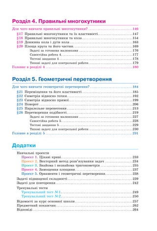 Розділ 4. Правильні многокутники
Для чого вивчати правильні многокутники? . . . . . . . . . . . . . . . . . . . . . . . . . . . . .146
§17 Правильні многокутники та їх властивості. . . . . . . . . . . . . . . . . . . . . . .147
§18 Правильні многокутники та кола . . . . . . . . . . . . . . . . . . . . . . . . . . . . . . . . .154
§19 Довжина кола і дуги кола . . . . . . . . . . . . . . . . . . . . . . . . . . . . . . . . . . . . . . . . .163
§20 Площа круга та його частин. . . . . . . . . . . . . . . . . . . . . . . . . . . . . . . . . . . . . . .169
Задачі за готовими малюнками . . . . . . . . . . . . . . . . . . . . . . . . . . . . . . . . . . .176
Самостійна робота 4. . . . . . . . . . . . . . . . . . . . . . . . . . . . . . . . . . . . . . . . . . . . . . .177
Тестові завдання 4 . . . . . . . . . . . . . . . . . . . . . . . . . . . . . . . . . . . . . . . . . . . . . . . .178
Типові задачі для контрольної роботи. . . . . . . . . . . . . . . . . . . . . . . . . . . . .179
Головне в розділі 4 . . . . . . . . . . . . . . . . . . . . . . . . . . . . . . . . . . . . . . . . . . . . . . . . . . . . . . . . .180
Розділ 5. Геометричні перетворення
Для чого вивчати геометричні перетворення? . . . . . . . . . . . . . . . . . . . . . . . . . . . .184
§21 Переміщення та його властивості . . . . . . . . . . . . . . . . . . . . . . . . . . . . . . . . .185
§22 Симетрія відносно точки. . . . . . . . . . . . . . . . . . . . . . . . . . . . . . . . . . . . . . . . . . .192
§23 Симетрія відносно прямої. . . . . . . . . . . . . . . . . . . . . . . . . . . . . . . . . . . . . . . . . .199
§24 Поворот . . . . . . . . . . . . . . . . . . . . . . . . . . . . . . . . . . . . . . . . . . . . . . . . . . . . . . . . . . . . .206
§25 Паралельне перенесення . . . . . . . . . . . . . . . . . . . . . . . . . . . . . . . . . . . . . . . . . . .213
§26 Перетворення подібності . . . . . . . . . . . . . . . . . . . . . . . . . . . . . . . . . . . . . . . . . . .219
Задачі за готовими малюнками . . . . . . . . . . . . . . . . . . . . . . . . . . . . . . . . . . .227
Самостійна робота 5. . . . . . . . . . . . . . . . . . . . . . . . . . . . . . . . . . . . . . . . . . . . . . .228
Тестові завдання 5 . . . . . . . . . . . . . . . . . . . . . . . . . . . . . . . . . . . . . . . . . . . . . . . .229
Типові задачі для контрольної роботи. . . . . . . . . . . . . . . . . . . . . . . . . . . . .230
Головне в розділі 5 . . . . . . . . . . . . . . . . . . . . . . . . . . . . . . . . . . . . . . . . . . . . . . . . . . . . . . . . .231
Додатки
Навчальні проекти
Проект 1. Цікаві криві. . . . . . . . . . . . . . . . . . . . . . . . . . . . . . . . . . . . . . . . . . . . . . .233
Проект 2. Векторний метод розв’язування задач . . . . . . . . . . . . . . . . . .234
Проект 3. Знайома і незнайома тригонометрія . . . . . . . . . . . . . . . . . . . . . 235
Проект 4. Замощення площини. . . . . . . . . . . . . . . . . . . . . . . . . . . . . . . . . . . . . . 237
Проект 5. Орнаменти і геометричні перетворення. . . . . . . . . . . . . . . . . . 238
Задачі підвищеної складності . . . . . . . . . . . . . . . . . . . . . . . . . . . . . . . . . . . . . . . . . . . 239
Задачі для повторення. . . . . . . . . . . . . . . . . . . . . . . . . . . . . . . . . . . . . . . . . . . . . . . . . . . 242
Тренувальні тести
Тренувальний тест №1. . . . . . . . . . . . . . . . . . . . . . . . . . . . . . . . . . . . . . . . . . . . . . .249
Тренувальний тест №2. . . . . . . . . . . . . . . . . . . . . . . . . . . . . . . . . . . . . . . . . . . . . . .250
Відомості за курс основної школи. . . . . . . . . . . . . . . . . . . . . . . . . . . . . . . . . . . . . .257
Предметний покажчик . . . . . . . . . . . . . . . . . . . . . . . . . . . . . . . . . . . . . . . . . . . . . . . . . .262
Відповіді . . . . . . . . . . . . . . . . . . . . . . . . . . . . . . . . . . . . . . . . . . . . . . . . . . . . . . . . . . . . . . . . .264
 