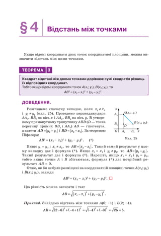 §4 Відстань між точками
Якщо відомі координати двох точок координатної площини, можна ви-
значити відстань між цими точками.
ТЕОРЕМА 3
Квадрат відстані між двома точками дорівнює сумі квадратів різниць
їх відповідних координат.
Тобто якщо відомі координати точок A(x1; y1), B(x2; y2), то
AB2
= (x2 – x1)2
+ (y2 – y1)2
.
ДОВЕДЕННЯ.
Розглянемо спочатку випадок, коли x x1 2≠
і y y1 2≠ (мал. 25). Проведемо перпендикуляри
AAx, BBx на вісь x і AAy, BBy на вісь y. В утворе-
ному прямокутному трикутнику ABD (D — точка
перетину прямих BBy і AAx) AB — гіпотенуза,
а катети AD y y= −2 1 і BD x x= −2 1 . За теоремою
Піфагора:
AB2
= (x2 – x1)2
+ (y2 – y1)2
. (*)
Якщо y1 = y2 і x x1 2≠ , то AB x x= −2 1 . Такий самий результат у цьо-
му випадку дає і формула (*). Якщо x1 = x2 і y y1 2≠ , то AB y y= −2 1 .
Такий результат дає і формула (*). Нарешті, якщо x1 = x2 і y1 = y2,
тобто якщо точки A і B збігаються, формула (*) дає потрібний ре-
зультат: AB = 0.
Отже, як би не були розміщені на координатній площині точки A(x1; y1)
і B(x2; y2), завжди
AB2
= (x2 – x1)2
+ (y2 – y1)2
.
Цю рівність можна записати і так:
AB x x y y= −( ) + −( )2 1
2
2 1
2
.
Приклад. Знайдемо відстань між точками A(6; –1) і B(2; –4).
AB = −( ) + − +( ) = −( ) + −( ) = =2 6 4 1 4 3 25 5
2 2 2 2
.
Мал. 25
Ay
Ax Bx
D
O
By
y
x
A(x1; y1)
B(x2; y2)
 