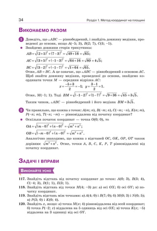 Розділ 1. Метод координат на площині34
ВИКОНАЄМО РАЗОМ
1 Доведіть, що ABC — рівнобедрений, і знайдіть довжину медіани, про-
веденої до основи, якщо A(–5; 3), B(2; 7), C(3; –1).
Знайдемо довжини сторін трикутника:
AB = +( ) + −( ) = + =2 5 7 3 49 16 65
2 2
;
AC = +( ) + − −( ) = + = =3 5 1 3 64 16 80 4 5
2 2
;
BC = −( ) + − −( ) = + =3 2 1 7 1 64 65
2 2
.
Отже, AB = BC. А це означає, що ABC — рівнобедрений з основою AC.
Щоб знайти довжину медіани, проведеної до основи, знайдемо ко-
ординати точки M — середини відрізка AC:
x =
− +
= −
5 3
2
1; y =
−
=
3 1
2
1.
Отже, M(–1; 1). Тоді BM = − −( ) + −( ) = + = =1 2 1 7 9 36 45 3 5
2 2
.
Таким чином, ABC — рівнобедрений і його медіана BM = 3 5.
2 Чи правильно, що кожна з точок: A(m; n), B(–m; n), C(–m; –n), K(n; m),
P(–n; m), T(–n; –m) — рівновіддалена від початку координат?
Оскільки початок координат — точка O(0; 0), то
OA m n m n= −( ) + −( ) = +0 0
2 2 2 2
;
OB m n m n= − −( ) + −( ) = +0 0
2 2 2 2
.
Аналогічно знаходимо, що кожна з відстаней OC, OK, OP, OT також
дорівнює m n2 2
+ . Отже, точки A, B, C, K, P, T рівновіддалені від
початку координат.
ЗАДАЧІ І ВПРАВИ
ВИКОНАЙТЕ УСНО
117. Знайдіть відстань від початку координат до точок: A(0; 3), B(3; 4),
C(–4; 3), D(1; 1), E(3; 1).
118. Знайдіть відстань від точки M(4; –3) до: а) осі OX; б) осі OY; в) по-
чатку координат.
119. Знайдіть відстань між точками: а) A(4; 0) і B(7; 0); б) M(0; 3) і N(0; 5);
в) P(3; 0) і K(0; 4).
120. Знайдіть x, якщо: а) точка M(x; 4) рівновіддалена від осей координат;
б) точка P(–2; x) віддалена на 5 одиниць від осі OX; в) точка K(x; –5)
віддалена на 3 одиниці від осі OY.
 