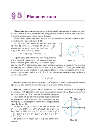 §5 Рівняння кола
Рівнянням фігури на координатній площині називають рівняння з дво-
ма змінними, яке задовольняють координати кожної точки даної фігури,
і тільки координати точок даної фігури.
Розглянемо рівняння двох фігур, які найчастіше зустрічаються в гео-
метрії: кола і прямої (див. § 6).
Нехай дано коло радіуса r з центром у точ-
ці A(a; b) (мал. 31). Якщо M (x; y) — до-
вільна точка цього кола, то AM2
= (x – a)2
+
+ (y – b)2
. Але AM = r, тому
(x – a)2
+ (y – b)2
= r2
. (*)
Із рівняння (*) випливає, що координати
x і y кожної точки M(x; y) даного кола за-
довольняють рівняння (*). Навпаки, будь-
яка точка M(x; y), координати якої задовольняють рівняння (*), лежить
на даному колі, бо її відстань від точки A дорівнює r. Отже, рівняння (*)
є рівнянням кола радіуса r з центром A(a; b). Якщо центром кола є по-
чаток координат, тобто a = 0 і b = 0, то рівняння такого кола радіуса r
матиме вигляд:
x2
+ y2
= r2
.
Знаючи рівняння кола, можна розв’язувати і такі геометричні задачі
про кола, які іншими способами розв’язувати надто важко.
Задача. Дано відрізок AB завдовжки 2a і коло радіуса r із центром
у середині AB. Доведіть, що сума квадратів відстаней від будь-якої точки
кола до точок A і B є сталою. Знайдіть цю суму.
Розв’язання. Розмістимо даний відрізок і коло
на координатній площині, як показано на ма-
люнку 32. Кінці відрізка мають такі координати:
A(a; 0), B(–a; 0).
Якщо M(x; y) — довільна точка кола, то
x2
+ y2
= r2
, MA2
= (x – a)2
+ y2
, MB2
= (x + a)2
+ y2
.
Тоді MA2
+ MB2
= (x – a)2
+ y2
+ (x + a)2
+ y2
=
= x2
– 2ax + a2
+ y2
+ x2
+ 2ax + y2
= 2(x2
+ y2
+ a2
) =
= 2(r2
+ a2
).
За даних a і r вираз 2(r2
+ a2
) має стале зна-
чення.
Мал. 31
y
xO
A(a; b)
M(x; y)
Мал. 32
y
xrO
a a
B A
M(x; y)
 