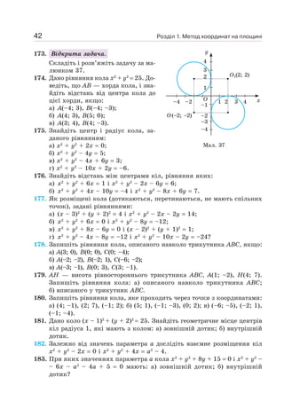 Розділ 1. Метод координат на площині42
173. Відкрита задача.
Складіть і розв’яжіть задачу за ма-
люнком 37.
174. Дано рівняння кола x2
+ y2
= 25. До-
ведіть, що AB — хорда кола, і зна-
йдіть відстань від центра кола до
цієї хорди, якщо:
а) A(–4; 3), B(–4; –3);
б) A(4; 3), B(5; 0);
в) A(3; 4), B(4; –3).
175. Знайдіть центр і радіус кола, за-
даного рівнянням:
а) x2
+ y2
+ 2x = 0;
б) x2
+ y2
– 4у = 5;
в) x2
+ y2
– 4x + 6у = 3;
г) x2
+ y2
– 10x + 2y = –6.
176. Знайдіть відстань між центрами кіл, рівняння яких:
а) x2
+ y2
+ 6x = 1 і x2
+ y2
– 2x – 6y = 6;
б) x2
+ y2
+ 4x – 10y = –4 і x2
+ y2
– 8x + 6y = 7.
177. Як розміщені кола (дотикаються, перетинаються, не мають спільних
точок), задані рівняннями:
а) (x – 3)2
+ (y + 2)2
= 4 і x2
+ y2
– 2x – 2y = 14;
б) x2
+ у2
+ 6x = 0 і x2
+ у2
– 8у = –12;
в) x2
+ y2
+ 8x – 6y = 0 і (x – 2)2
+ (y + 1)2
= 1;
г) x2
+ y2
– 4x – 8y = –12 і x2
+ y2
– 10x – 2y = –24?
178. Запишіть рівняння кола, описаного навколо трикутника ABC, якщо:
а) A(3; 0), B(0; 0), C(0; –4);
б) A(–2; –2), B(–2; 1), C(–6; –2);
в) A(–3; –1), B(0; 3), C(3; –1).
179. AH — висота рівностороннього трикутника ABC, A(1; –2), H(4; 7).
Запишіть рівняння кола: а) описаного навколо трикутника ABC;
б) вписаного у трикутник ABC.
180. Запишіть рівняння кола, яке проходить через точки з координатами:
а) (4; –1), (2; 7), (–1; 2); б) (5; 1), (–1; –3), (0; 2); в) (–6; –5), (–2; 1),
(–1; –4).
181. Дано коло (x – 1)2
+ (y + 2)2
= 25. Знайдіть геометричне місце центрів
кіл радіуса 1, які мають з колом: а) зовнішній дотик; б) внутрішній
дотик.
182. Залежно від значень параметра a дослідіть взаємне розміщення кіл
x2
+ y2
– 2x = 0 і x2
+ y2
+ 4x = a2
– 4.
183. При яких значеннях параметра a кола x2
+ y2
+ 8y + 15 = 0 i x2
+ y2
–
– 6x – a2
– 4a + 5 = 0 мають: а) зовнішній дотик; б) внутрішній
дотик?
1
–3
–4
–2
–1
–2–4 2 3 41
2
3
4
y
xO
O1(2; 2)
O(–2; –2)
Мал. 37
 