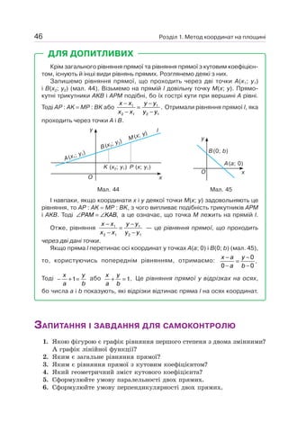 Розділ 1. Метод координат на площині46
ДЛЯ ДОПИТЛИВИХ
Крім загального рівняння прямої та рівняння прямої з кутовим коефіцієн-
том, існують й інші види рівнянь прямих. Розглянемо деякі з них.
Запишемо рівняння прямої, що проходить через дві точки A(x1; y1)
і B(x2; y2) (мал. 44). Візьмемо на прямій l довільну точку M(x; y). Прямо-
кутні трикутники AKB і APM подібні, бо їх гострі кути при вершині A рівні.
Тоді AP : AK = MP : BK або
x x
x x
y y
y y
−
−
=
−
−
1
2 1
1
2 1
. Отримали рівняння прямої l, яка
проходить через точки A і B.
Мал. 45
y
xO
B(0; b)
A(a; 0)
Мал. 44
y
xO
B(x2
; y2
)
A(x1
; y1
)
K (x2; y1) P (x; y1)
M(x; y) l
І навпаки, якщо координати x і y деякої точки M(x; y) задовольняють це
рівняння, то AP : AK = MP : BK, з чого випливає подібність трикутників APM
і AKB. Тоді ∠ = ∠PAM KAB, а це означає, що точка M лежить на прямій l.
Отже, рівняння
x x
x x
y y
y y
−
−
=
−
−
1
2 1
1
2 1
— це рівняння прямої, що проходить
через дві дані точки.
Якщо пряма l перетинає осі координат у точках A(a; 0) і B(0; b) (мал. 45),
то, користуючись попереднім рівнянням, отримаємо:
x a
a
y
b
−
−
=
−
−0
0
0
.
Тоді − + =
x
a
y
b
1 або
x
a
y
b
+ =1. Це рівняння прямої у відрізках на осях,
бо числа a і b показують, які відрізки відтинає пряма l на осях координат.
ЗАПИТАННЯ І ЗАВДАННЯ ДЛЯ САМОКОНТРОЛЮ
1. Якою фігурою є графік рівняння першого степеня з двома змінними?
А графік лінійної функції?
2. Яким є загальне рівняння прямої?
3. Яким є рівняння прямої з кутовим коефіцієнтом?
4. Який геометричний зміст кутового коефіцієнта?
5. Сформулюйте умову паралельності двох прямих.
6. Сформулюйте умову перпендикулярності двох прямих.
 