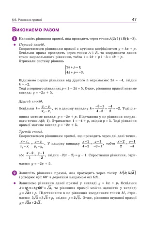 47
ВИКОНАЄМО РАЗОМ
1 Напишіть рівняння прямої, яка проходить через точки A(2; 1) і B(4; –3).
Перший спосіб.
Скористаємося рівнянням прямої з кутовим коефіцієнтом y = kx + p.
Оскільки пряма проходить через точки A і B, то координати даних
точок задовольняють рівняння, тобто 1 = 2k + p і –3 = 4k + p.
Отримали систему рівнянь
2 1
4 3
k p
k p
+ =
+ = −
⎧
⎨
⎩
;
.
Віднімемо перше рівняння від другого й отримаємо: 2k = –4, звідки
k = –2.
Тоді з першого рівняння: p = 1 – 2k = 5. Отже, рівняння прямої матиме
вигляд: y = –2x + 5.
Другий спосіб.
Оскільки k
y y
x x
=
−
−
2 1
2 1
, то в даному випадку k =
− −
−
=
−
= −
3 1
4 2
4
2
2. Тоді рів-
няння матиме вигляд: y = –2x + p. Підставимо у це рівняння коорди-
нати точки A(2; 1). Отримаємо: 1 = –4 + p, звідки p = 5. Тоді рівняння
прямої матиме вигляд y = –2x + 5.
Третій спосіб.
Скористаємося рівнянням прямої, що проходить через дві дані точки,
x x
x x
y y
y y
−
−
=
−
−
1
2 1
1
2 1
. У нашому випадку
x y−
−
=
−
− −
2
4 2
1
3 1
, тобто
x y−
=
−
−
2
2
1
4
або
x y−
=
−
−
2
1
1
2
, звідки –2(x – 2) = y – 1. Спростивши рівняння, отри-
маємо: y = –2x + 5.
2 Запишіть рівняння прямої, яка проходить через точку M 3 5 3;( )
і утворює кут 60° з додатним напрямом осі OX.
Запишемо рівняння даної прямої у вигляді y = kx + p. Оскільки
k = = ° =tg tg ,α 60 3 то рівняння прямої можна записати у вигляді
y x p= +3 . Підставивши в це рівняння координати точки M, отри-
маємо: 5 3 3 3= + p, звідки p = 2 3. Отже, рівняння шуканої прямої
y x= +3 2 3.
§ 6. Рівняння прямої
 