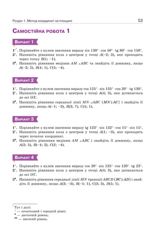 53
САМОСТІЙНА РОБОТА 1
ВАРІАНТ 1
1°
∗
. Порівняйте з нулем значення виразу sin 130° ⋅ cos 50° ⋅ tg 80° ⋅ cos 150°.
2°. Напишіть рівняння кола з центром у точці A(–2; 3), яке проходить
через точку B(1; –1).
3•. Напишіть рівняння медіани AM ABC та знайдіть її довжину, якщо
A(–3; 2), B(4; 1), C(5; –4).
ВАРІАНТ 2
1°. Порівняйте з нулем значення виразу cos 125° ⋅ sin 135° ⋅ cos 20° ⋅ tg 130°.
2°. Напишіть рівняння кола з центром у точці A(4; 3), яке дотикається
до осі OX.
3•. Напишіть рівняння середньої лінії MN ABC MN AC( ) і знайдіть її
довжину, якщо A(–1; –3), B(3; 7), C(5; 1).
ВАРІАНТ 3
1°. Порівняйте з нулем значення виразу tg 123° ⋅ sin 132° ⋅ cos 15° ⋅ sin 15°.
2°. Напишіть рівняння кола з центром у точці A(1; –3), яке проходить
через початок координат.
3•. Напишіть рівняння медіани AM ABC і знайдіть її довжину, якщо
A(3; 5), B(–4; 2), C(2; –4).
ВАРІАНТ 4
1°. Порівняйте з нулем значення виразу cos 20° ⋅ sin 135° ⋅ cos 120° ⋅ tg 23°.
2°. Напишіть рівняння кола з центром у точці A(4; 3), яке дотикається
до осі OY.
3•. Напишіть рівняння середньої лінії MN трапеції ABCD BC AD( ) і знай-
діть її довжину, якщо A(3; –3), B(–1; 1), C(3; 3), D(5; 1).
*
Тут і далі:
° — початковий і середній рівні;
• — достатній рівень;
•• — високий рівень.
Розділ 1. Метод координат на площині
 