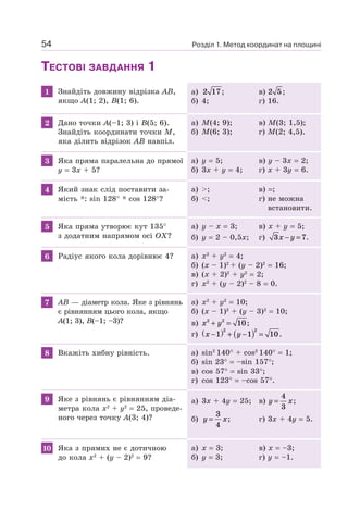 Розділ 1. Метод координат на площині54
ТЕСТОВІ ЗАВДАННЯ 1
1 Знайдіть довжину відрізка AB,
якщо A(1; 2), B(1; 6).
а) 2 17; в) 2 5;
б) 4; г) 16.
2 Дано точки A(–1; 3) і B(5; 6).
Знайдіть координати точки M,
яка ділить відрізок AB навпіл.
а) M(4; 9); в) M(3; 1,5);
б) M(6; 3); г) M(2; 4,5).
3 Яка пряма паралельна до прямої
y = 3x + 5?
а) y = 5; в) y – 3x = 2;
б) 3x + y = 4; г) x + 3y = 6.
4 Який знак слід поставити за-
мість *: sin 128° * cos 128°?
а) >; в) =;
б) <; г) не можна
встановити.
5 Яка пряма утворює кут 135°
з додатним напрямом осі OX?
а) y – x = 3; в) x + y = 5;
б) y = 2 – 0,5x; г) 3 7x y− = .
6 Радіус якого кола дорівнює 4? а) x2
+ y2
= 4;
б) (x – 1)2
+ (y – 2)2
= 16;
в) (x + 2)2
+ y2
= 2;
г) x2
+ (y – 2)2
– 8 = 0.
7 AB — діаметр кола. Яке з рівнянь
є рівнянням цього кола, якщо
A(1; 3), B(–1; –3)?
а) x2
+ y2
= 10;
б) (x – 1)2
+ (y – 3)2
= 10;
в) x y2 2
10+ = ;
г) x y−( ) + −( ) =1 1 10
2 2
.
8 Вкажіть хибну рівність. а) sin2
140° + cos2
140° = 1;
б) sin 23° = –sin 157°;
в) cos 57° = sin 33°;
г) cos 123° = –cos 57°.
9 Яке з рівнянь є рівнянням діа-
метра кола x2
+ y2
= 25, проведе-
ного через точку A(3; 4)?
а) 3x + 4y = 25; в) y x=
4
3
;
б) y x=
3
4
; г) 3x + 4y = 5.
10 Яка з прямих не є дотичною
до кола x2
+ (y – 2)2
= 9?
а) x = 3; в) x = –3;
б) y = 3; г) y = –1.
 